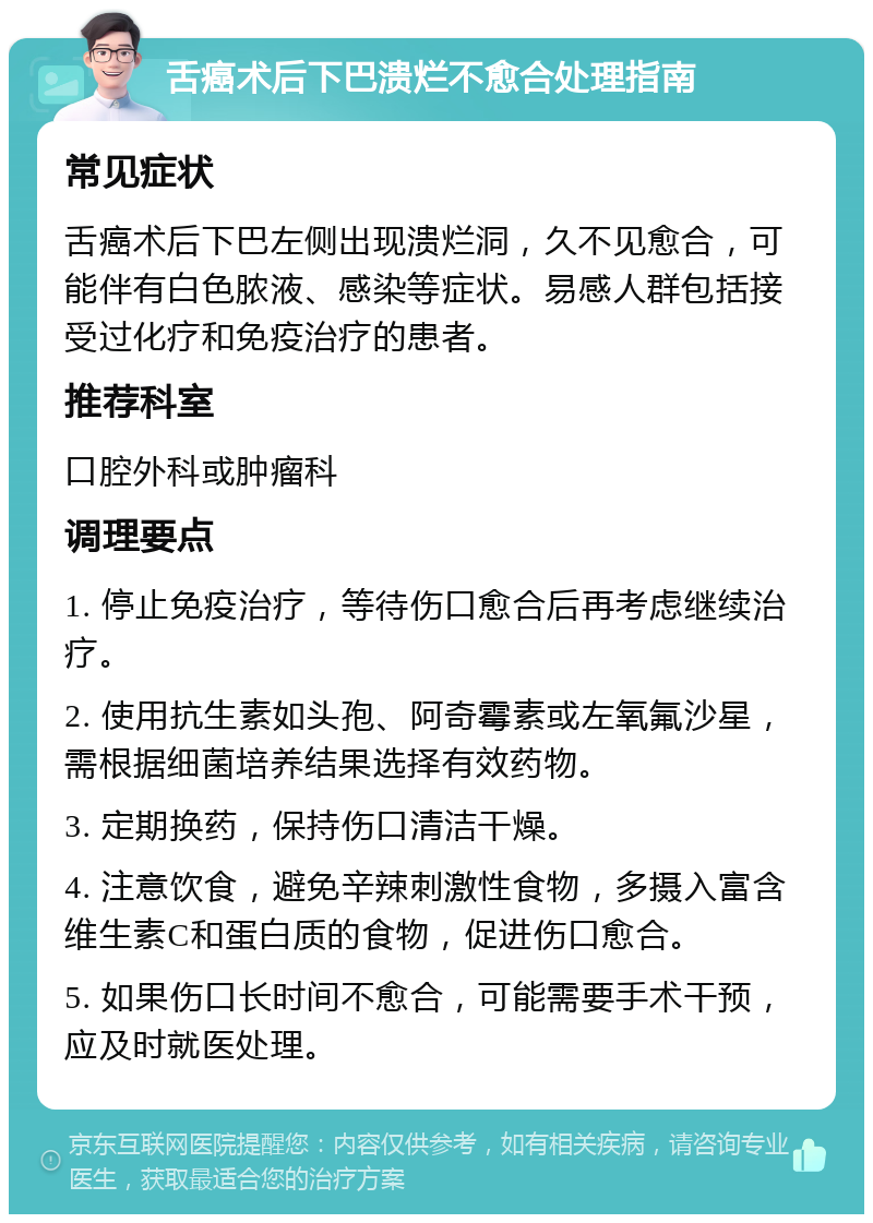 舌癌术后下巴溃烂不愈合处理指南 常见症状 舌癌术后下巴左侧出现溃烂洞，久不见愈合，可能伴有白色脓液、感染等症状。易感人群包括接受过化疗和免疫治疗的患者。 推荐科室 口腔外科或肿瘤科 调理要点 1. 停止免疫治疗，等待伤口愈合后再考虑继续治疗。 2. 使用抗生素如头孢、阿奇霉素或左氧氟沙星，需根据细菌培养结果选择有效药物。 3. 定期换药，保持伤口清洁干燥。 4. 注意饮食，避免辛辣刺激性食物，多摄入富含维生素C和蛋白质的食物，促进伤口愈合。 5. 如果伤口长时间不愈合，可能需要手术干预，应及时就医处理。