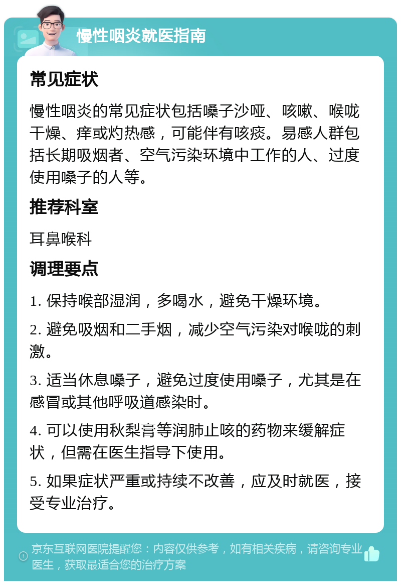 慢性咽炎就医指南 常见症状 慢性咽炎的常见症状包括嗓子沙哑、咳嗽、喉咙干燥、痒或灼热感，可能伴有咳痰。易感人群包括长期吸烟者、空气污染环境中工作的人、过度使用嗓子的人等。 推荐科室 耳鼻喉科 调理要点 1. 保持喉部湿润，多喝水，避免干燥环境。 2. 避免吸烟和二手烟，减少空气污染对喉咙的刺激。 3. 适当休息嗓子，避免过度使用嗓子，尤其是在感冒或其他呼吸道感染时。 4. 可以使用秋梨膏等润肺止咳的药物来缓解症状，但需在医生指导下使用。 5. 如果症状严重或持续不改善，应及时就医，接受专业治疗。