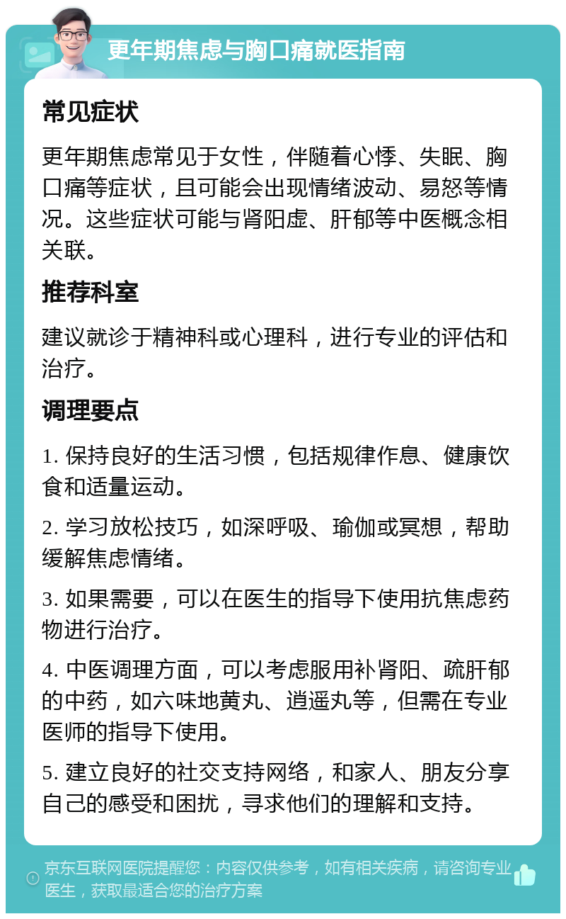 更年期焦虑与胸口痛就医指南 常见症状 更年期焦虑常见于女性，伴随着心悸、失眠、胸口痛等症状，且可能会出现情绪波动、易怒等情况。这些症状可能与肾阳虚、肝郁等中医概念相关联。 推荐科室 建议就诊于精神科或心理科，进行专业的评估和治疗。 调理要点 1. 保持良好的生活习惯，包括规律作息、健康饮食和适量运动。 2. 学习放松技巧，如深呼吸、瑜伽或冥想，帮助缓解焦虑情绪。 3. 如果需要，可以在医生的指导下使用抗焦虑药物进行治疗。 4. 中医调理方面，可以考虑服用补肾阳、疏肝郁的中药，如六味地黄丸、逍遥丸等，但需在专业医师的指导下使用。 5. 建立良好的社交支持网络，和家人、朋友分享自己的感受和困扰，寻求他们的理解和支持。