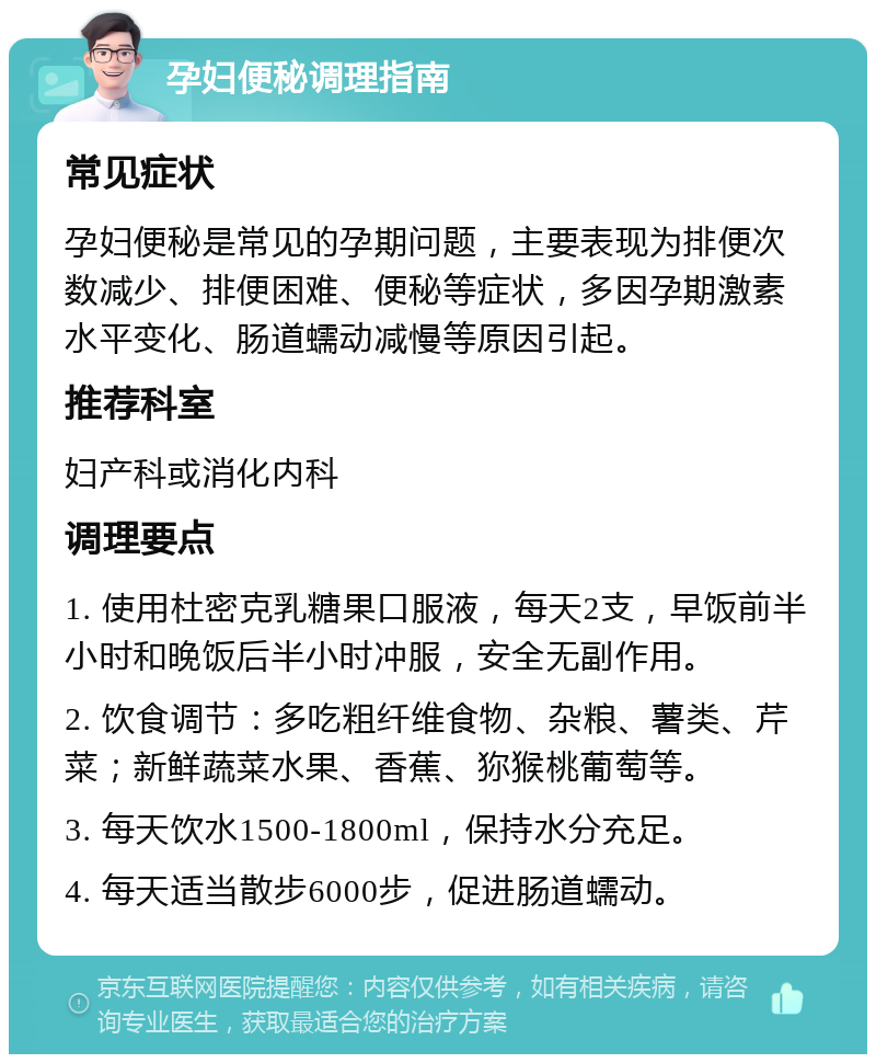 孕妇便秘调理指南 常见症状 孕妇便秘是常见的孕期问题，主要表现为排便次数减少、排便困难、便秘等症状，多因孕期激素水平变化、肠道蠕动减慢等原因引起。 推荐科室 妇产科或消化内科 调理要点 1. 使用杜密克乳糖果口服液，每天2支，早饭前半小时和晚饭后半小时冲服，安全无副作用。 2. 饮食调节：多吃粗纤维食物、杂粮、薯类、芹菜；新鲜蔬菜水果、香蕉、狝猴桃葡萄等。 3. 每天饮水1500-1800ml，保持水分充足。 4. 每天适当散步6000步，促进肠道蠕动。