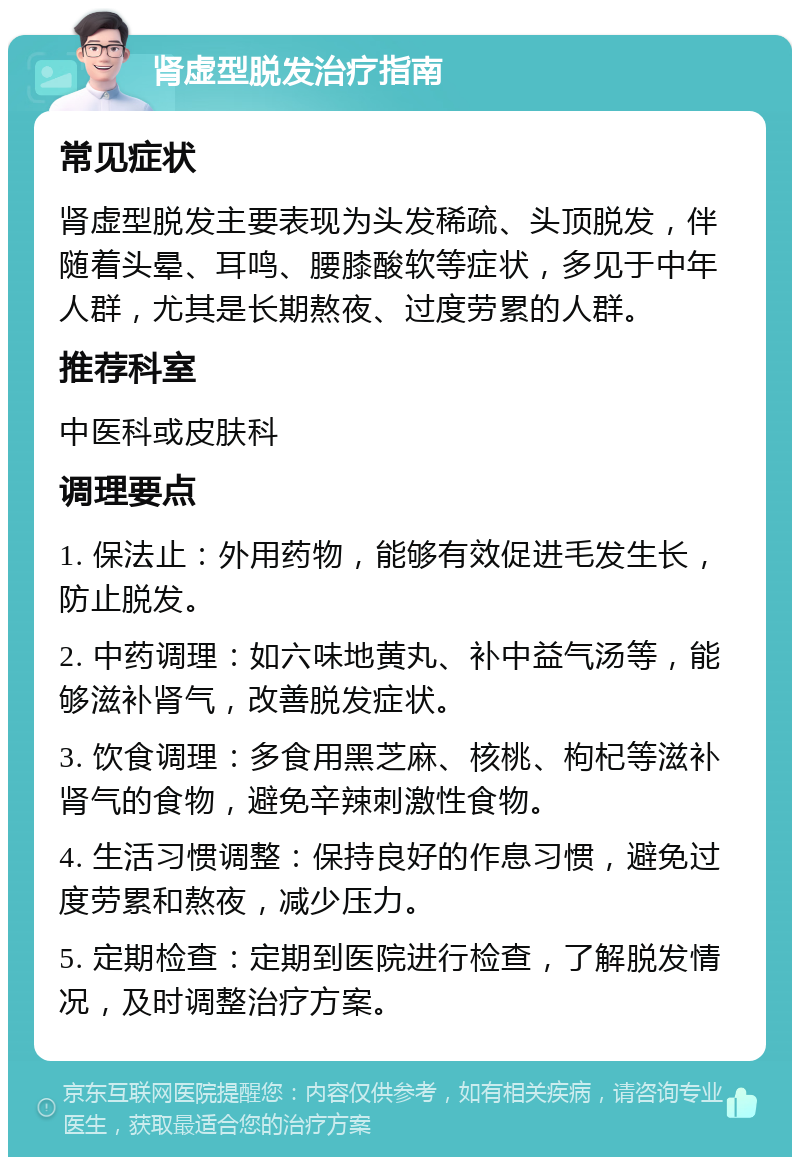 肾虚型脱发治疗指南 常见症状 肾虚型脱发主要表现为头发稀疏、头顶脱发，伴随着头晕、耳鸣、腰膝酸软等症状，多见于中年人群，尤其是长期熬夜、过度劳累的人群。 推荐科室 中医科或皮肤科 调理要点 1. 保法止：外用药物，能够有效促进毛发生长，防止脱发。 2. 中药调理：如六味地黄丸、补中益气汤等，能够滋补肾气，改善脱发症状。 3. 饮食调理：多食用黑芝麻、核桃、枸杞等滋补肾气的食物，避免辛辣刺激性食物。 4. 生活习惯调整：保持良好的作息习惯，避免过度劳累和熬夜，减少压力。 5. 定期检查：定期到医院进行检查，了解脱发情况，及时调整治疗方案。