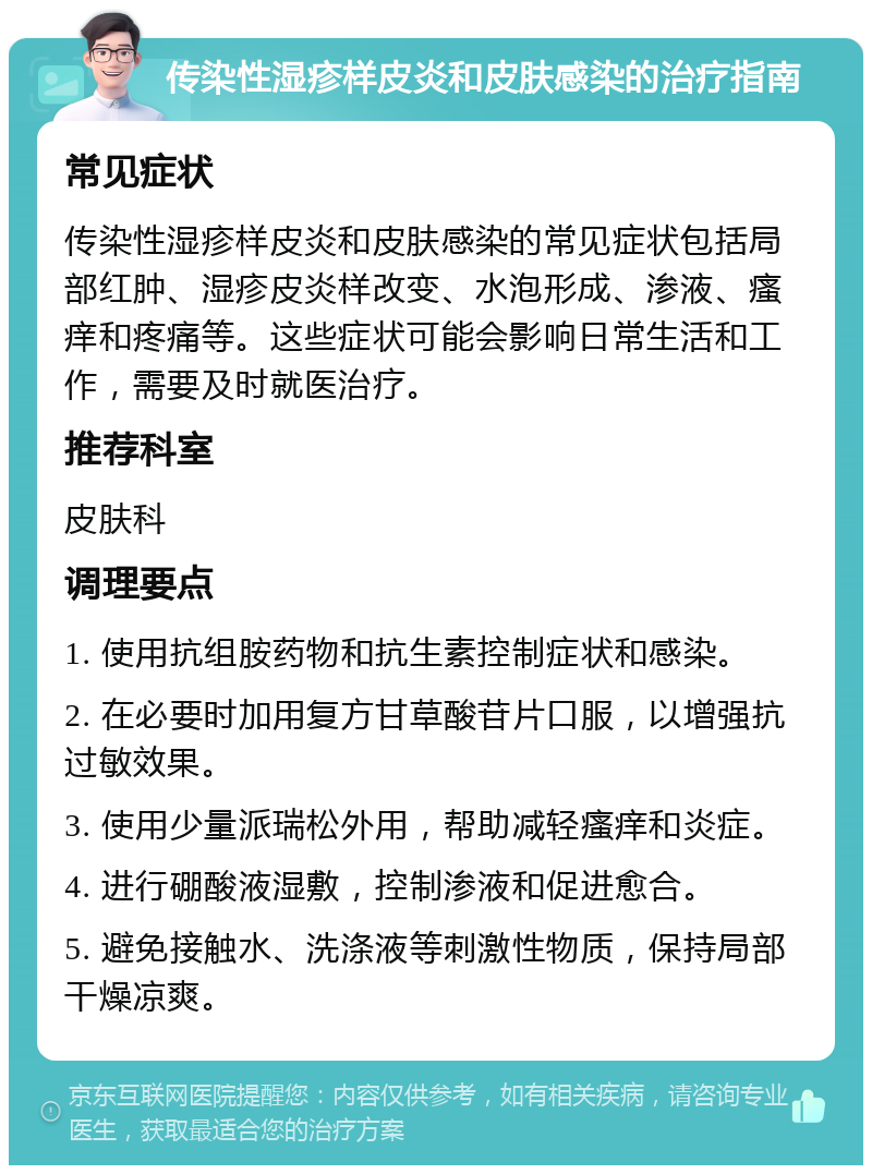 传染性湿疹样皮炎和皮肤感染的治疗指南 常见症状 传染性湿疹样皮炎和皮肤感染的常见症状包括局部红肿、湿疹皮炎样改变、水泡形成、渗液、瘙痒和疼痛等。这些症状可能会影响日常生活和工作，需要及时就医治疗。 推荐科室 皮肤科 调理要点 1. 使用抗组胺药物和抗生素控制症状和感染。 2. 在必要时加用复方甘草酸苷片口服，以增强抗过敏效果。 3. 使用少量派瑞松外用，帮助减轻瘙痒和炎症。 4. 进行硼酸液湿敷，控制渗液和促进愈合。 5. 避免接触水、洗涤液等刺激性物质，保持局部干燥凉爽。