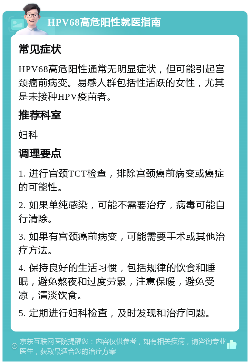 HPV68高危阳性就医指南 常见症状 HPV68高危阳性通常无明显症状，但可能引起宫颈癌前病变。易感人群包括性活跃的女性，尤其是未接种HPV疫苗者。 推荐科室 妇科 调理要点 1. 进行宫颈TCT检查，排除宫颈癌前病变或癌症的可能性。 2. 如果单纯感染，可能不需要治疗，病毒可能自行清除。 3. 如果有宫颈癌前病变，可能需要手术或其他治疗方法。 4. 保持良好的生活习惯，包括规律的饮食和睡眠，避免熬夜和过度劳累，注意保暖，避免受凉，清淡饮食。 5. 定期进行妇科检查，及时发现和治疗问题。