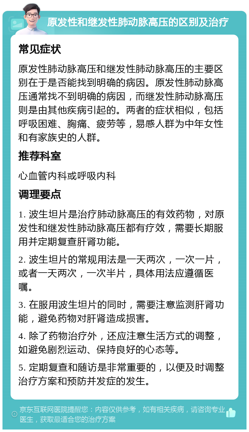 原发性和继发性肺动脉高压的区别及治疗 常见症状 原发性肺动脉高压和继发性肺动脉高压的主要区别在于是否能找到明确的病因。原发性肺动脉高压通常找不到明确的病因，而继发性肺动脉高压则是由其他疾病引起的。两者的症状相似，包括呼吸困难、胸痛、疲劳等，易感人群为中年女性和有家族史的人群。 推荐科室 心血管内科或呼吸内科 调理要点 1. 波生坦片是治疗肺动脉高压的有效药物，对原发性和继发性肺动脉高压都有疗效，需要长期服用并定期复查肝肾功能。 2. 波生坦片的常规用法是一天两次，一次一片，或者一天两次，一次半片，具体用法应遵循医嘱。 3. 在服用波生坦片的同时，需要注意监测肝肾功能，避免药物对肝肾造成损害。 4. 除了药物治疗外，还应注意生活方式的调整，如避免剧烈运动、保持良好的心态等。 5. 定期复查和随访是非常重要的，以便及时调整治疗方案和预防并发症的发生。