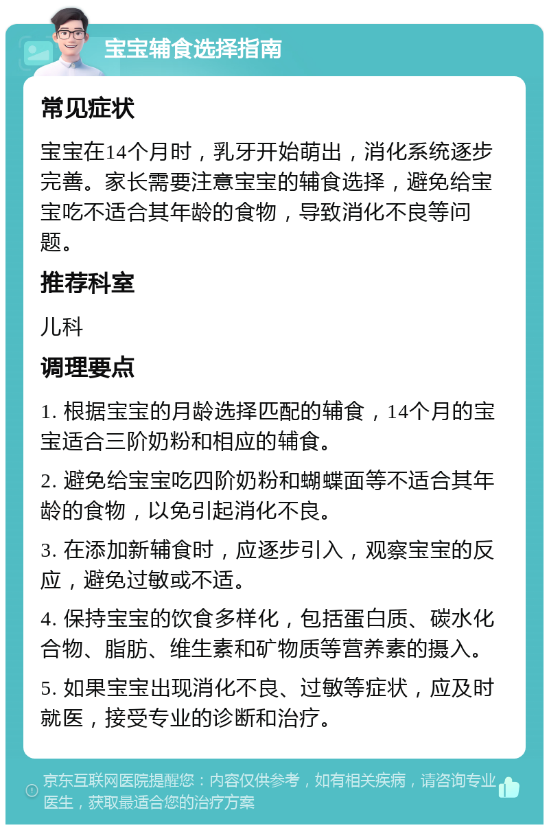 宝宝辅食选择指南 常见症状 宝宝在14个月时，乳牙开始萌出，消化系统逐步完善。家长需要注意宝宝的辅食选择，避免给宝宝吃不适合其年龄的食物，导致消化不良等问题。 推荐科室 儿科 调理要点 1. 根据宝宝的月龄选择匹配的辅食，14个月的宝宝适合三阶奶粉和相应的辅食。 2. 避免给宝宝吃四阶奶粉和蝴蝶面等不适合其年龄的食物，以免引起消化不良。 3. 在添加新辅食时，应逐步引入，观察宝宝的反应，避免过敏或不适。 4. 保持宝宝的饮食多样化，包括蛋白质、碳水化合物、脂肪、维生素和矿物质等营养素的摄入。 5. 如果宝宝出现消化不良、过敏等症状，应及时就医，接受专业的诊断和治疗。