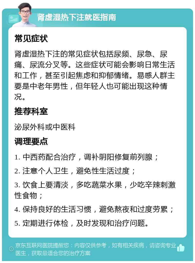 肾虚湿热下注就医指南 常见症状 肾虚湿热下注的常见症状包括尿频、尿急、尿痛、尿流分叉等。这些症状可能会影响日常生活和工作，甚至引起焦虑和抑郁情绪。易感人群主要是中老年男性，但年轻人也可能出现这种情况。 推荐科室 泌尿外科或中医科 调理要点 1. 中西药配合治疗，调补阴阳修复前列腺； 2. 注意个人卫生，避免性生活过度； 3. 饮食上要清淡，多吃蔬菜水果，少吃辛辣刺激性食物； 4. 保持良好的生活习惯，避免熬夜和过度劳累； 5. 定期进行体检，及时发现和治疗问题。