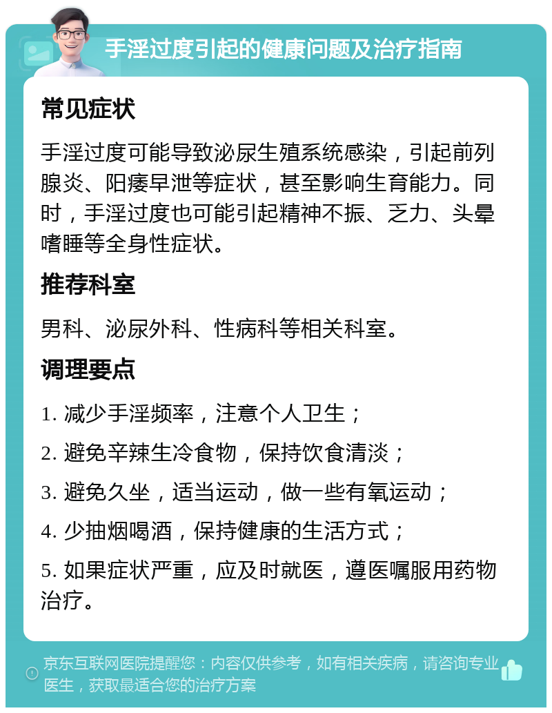 手淫过度引起的健康问题及治疗指南 常见症状 手淫过度可能导致泌尿生殖系统感染，引起前列腺炎、阳痿早泄等症状，甚至影响生育能力。同时，手淫过度也可能引起精神不振、乏力、头晕嗜睡等全身性症状。 推荐科室 男科、泌尿外科、性病科等相关科室。 调理要点 1. 减少手淫频率，注意个人卫生； 2. 避免辛辣生冷食物，保持饮食清淡； 3. 避免久坐，适当运动，做一些有氧运动； 4. 少抽烟喝酒，保持健康的生活方式； 5. 如果症状严重，应及时就医，遵医嘱服用药物治疗。