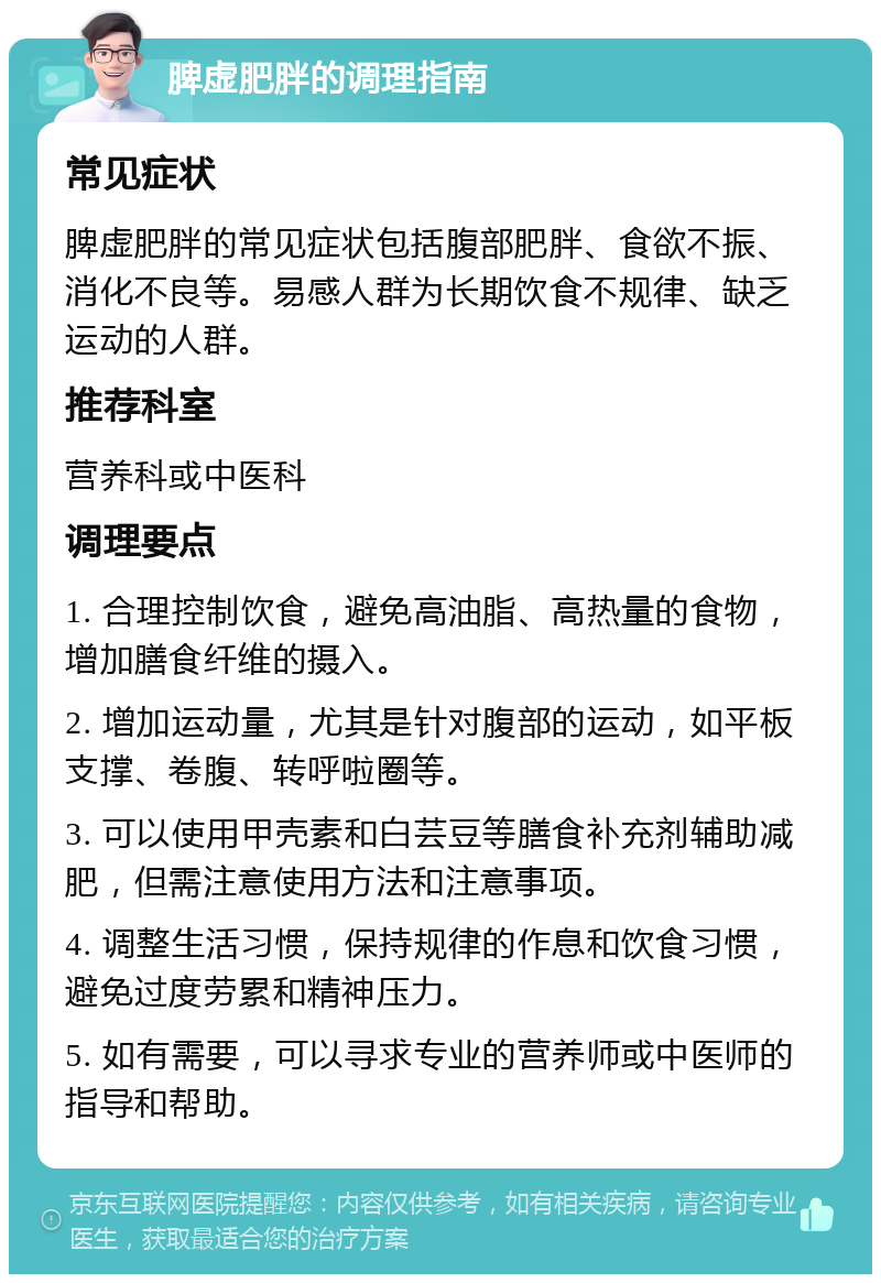 脾虚肥胖的调理指南 常见症状 脾虚肥胖的常见症状包括腹部肥胖、食欲不振、消化不良等。易感人群为长期饮食不规律、缺乏运动的人群。 推荐科室 营养科或中医科 调理要点 1. 合理控制饮食，避免高油脂、高热量的食物，增加膳食纤维的摄入。 2. 增加运动量，尤其是针对腹部的运动，如平板支撑、卷腹、转呼啦圈等。 3. 可以使用甲壳素和白芸豆等膳食补充剂辅助减肥，但需注意使用方法和注意事项。 4. 调整生活习惯，保持规律的作息和饮食习惯，避免过度劳累和精神压力。 5. 如有需要，可以寻求专业的营养师或中医师的指导和帮助。