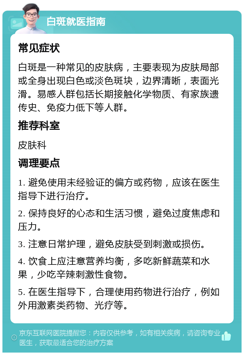 白斑就医指南 常见症状 白斑是一种常见的皮肤病，主要表现为皮肤局部或全身出现白色或淡色斑块，边界清晰，表面光滑。易感人群包括长期接触化学物质、有家族遗传史、免疫力低下等人群。 推荐科室 皮肤科 调理要点 1. 避免使用未经验证的偏方或药物，应该在医生指导下进行治疗。 2. 保持良好的心态和生活习惯，避免过度焦虑和压力。 3. 注意日常护理，避免皮肤受到刺激或损伤。 4. 饮食上应注意营养均衡，多吃新鲜蔬菜和水果，少吃辛辣刺激性食物。 5. 在医生指导下，合理使用药物进行治疗，例如外用激素类药物、光疗等。