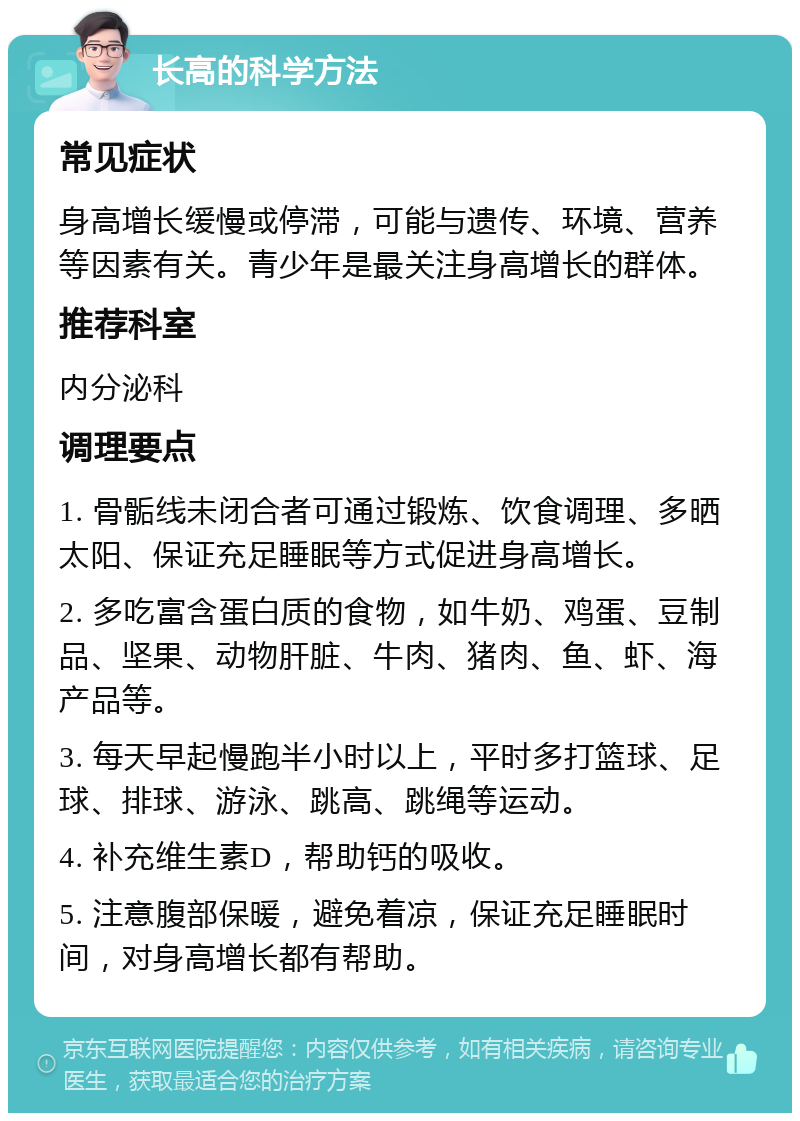 长高的科学方法 常见症状 身高增长缓慢或停滞，可能与遗传、环境、营养等因素有关。青少年是最关注身高增长的群体。 推荐科室 内分泌科 调理要点 1. 骨骺线未闭合者可通过锻炼、饮食调理、多晒太阳、保证充足睡眠等方式促进身高增长。 2. 多吃富含蛋白质的食物，如牛奶、鸡蛋、豆制品、坚果、动物肝脏、牛肉、猪肉、鱼、虾、海产品等。 3. 每天早起慢跑半小时以上，平时多打篮球、足球、排球、游泳、跳高、跳绳等运动。 4. 补充维生素D，帮助钙的吸收。 5. 注意腹部保暖，避免着凉，保证充足睡眠时间，对身高增长都有帮助。