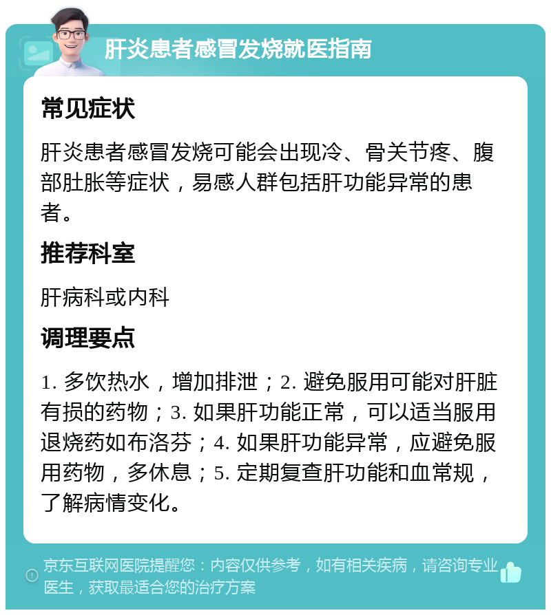 肝炎患者感冒发烧就医指南 常见症状 肝炎患者感冒发烧可能会出现冷、骨关节疼、腹部肚胀等症状，易感人群包括肝功能异常的患者。 推荐科室 肝病科或内科 调理要点 1. 多饮热水，增加排泄；2. 避免服用可能对肝脏有损的药物；3. 如果肝功能正常，可以适当服用退烧药如布洛芬；4. 如果肝功能异常，应避免服用药物，多休息；5. 定期复查肝功能和血常规，了解病情变化。