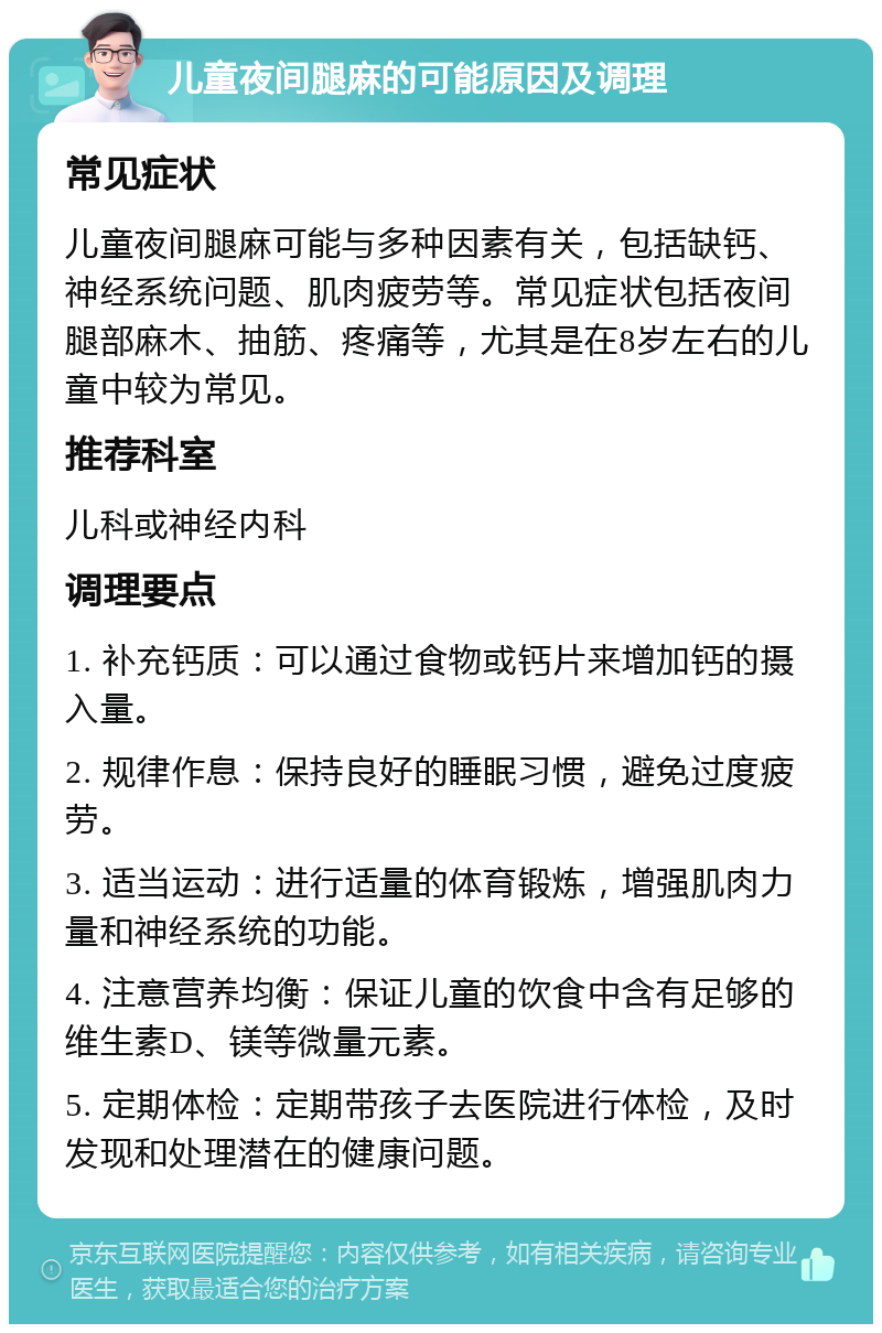 儿童夜间腿麻的可能原因及调理 常见症状 儿童夜间腿麻可能与多种因素有关，包括缺钙、神经系统问题、肌肉疲劳等。常见症状包括夜间腿部麻木、抽筋、疼痛等，尤其是在8岁左右的儿童中较为常见。 推荐科室 儿科或神经内科 调理要点 1. 补充钙质：可以通过食物或钙片来增加钙的摄入量。 2. 规律作息：保持良好的睡眠习惯，避免过度疲劳。 3. 适当运动：进行适量的体育锻炼，增强肌肉力量和神经系统的功能。 4. 注意营养均衡：保证儿童的饮食中含有足够的维生素D、镁等微量元素。 5. 定期体检：定期带孩子去医院进行体检，及时发现和处理潜在的健康问题。