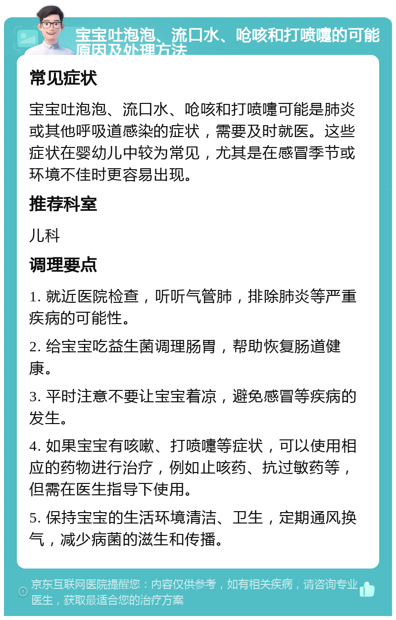 宝宝吐泡泡、流口水、呛咳和打喷嚏的可能原因及处理方法 常见症状 宝宝吐泡泡、流口水、呛咳和打喷嚏可能是肺炎或其他呼吸道感染的症状，需要及时就医。这些症状在婴幼儿中较为常见，尤其是在感冒季节或环境不佳时更容易出现。 推荐科室 儿科 调理要点 1. 就近医院检查，听听气管肺，排除肺炎等严重疾病的可能性。 2. 给宝宝吃益生菌调理肠胃，帮助恢复肠道健康。 3. 平时注意不要让宝宝着凉，避免感冒等疾病的发生。 4. 如果宝宝有咳嗽、打喷嚏等症状，可以使用相应的药物进行治疗，例如止咳药、抗过敏药等，但需在医生指导下使用。 5. 保持宝宝的生活环境清洁、卫生，定期通风换气，减少病菌的滋生和传播。