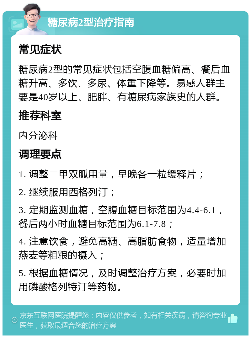 糖尿病2型治疗指南 常见症状 糖尿病2型的常见症状包括空腹血糖偏高、餐后血糖升高、多饮、多尿、体重下降等。易感人群主要是40岁以上、肥胖、有糖尿病家族史的人群。 推荐科室 内分泌科 调理要点 1. 调整二甲双胍用量，早晚各一粒缓释片； 2. 继续服用西格列汀； 3. 定期监测血糖，空腹血糖目标范围为4.4-6.1，餐后两小时血糖目标范围为6.1-7.8； 4. 注意饮食，避免高糖、高脂肪食物，适量增加燕麦等粗粮的摄入； 5. 根据血糖情况，及时调整治疗方案，必要时加用磷酸格列特汀等药物。