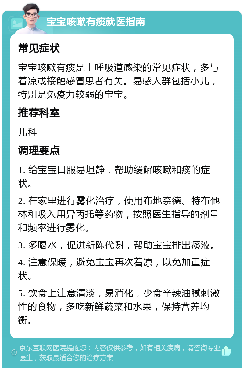 宝宝咳嗽有痰就医指南 常见症状 宝宝咳嗽有痰是上呼吸道感染的常见症状，多与着凉或接触感冒患者有关。易感人群包括小儿，特别是免疫力较弱的宝宝。 推荐科室 儿科 调理要点 1. 给宝宝口服易坦静，帮助缓解咳嗽和痰的症状。 2. 在家里进行雾化治疗，使用布地奈德、特布他林和吸入用异丙托等药物，按照医生指导的剂量和频率进行雾化。 3. 多喝水，促进新陈代谢，帮助宝宝排出痰液。 4. 注意保暖，避免宝宝再次着凉，以免加重症状。 5. 饮食上注意清淡，易消化，少食辛辣油腻刺激性的食物，多吃新鲜蔬菜和水果，保持营养均衡。