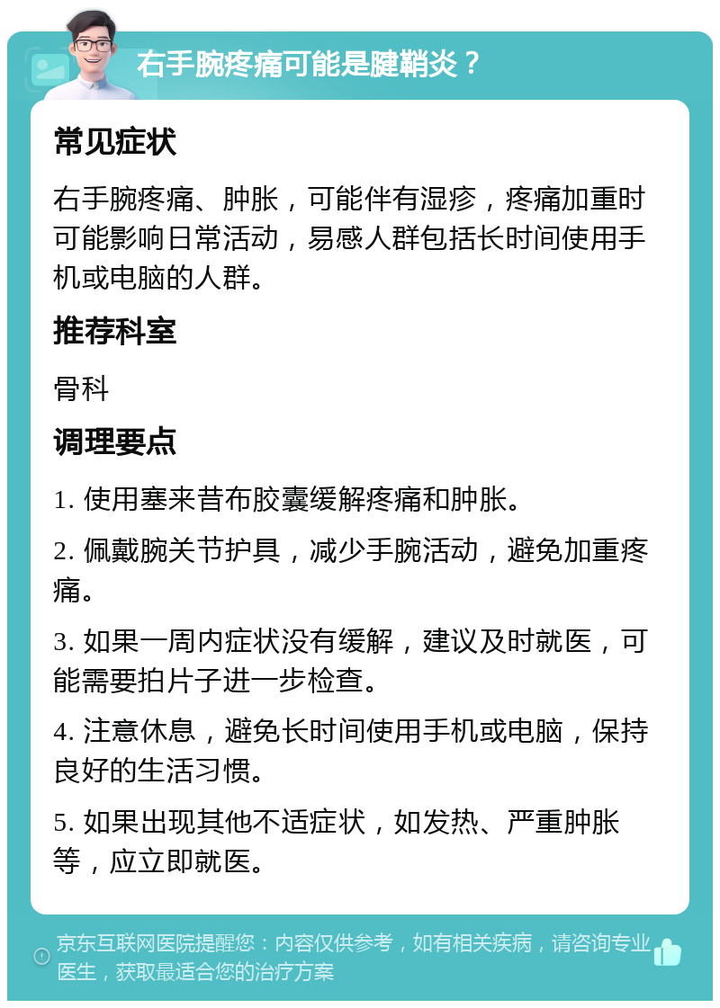 右手腕疼痛可能是腱鞘炎？ 常见症状 右手腕疼痛、肿胀，可能伴有湿疹，疼痛加重时可能影响日常活动，易感人群包括长时间使用手机或电脑的人群。 推荐科室 骨科 调理要点 1. 使用塞来昔布胶囊缓解疼痛和肿胀。 2. 佩戴腕关节护具，减少手腕活动，避免加重疼痛。 3. 如果一周内症状没有缓解，建议及时就医，可能需要拍片子进一步检查。 4. 注意休息，避免长时间使用手机或电脑，保持良好的生活习惯。 5. 如果出现其他不适症状，如发热、严重肿胀等，应立即就医。