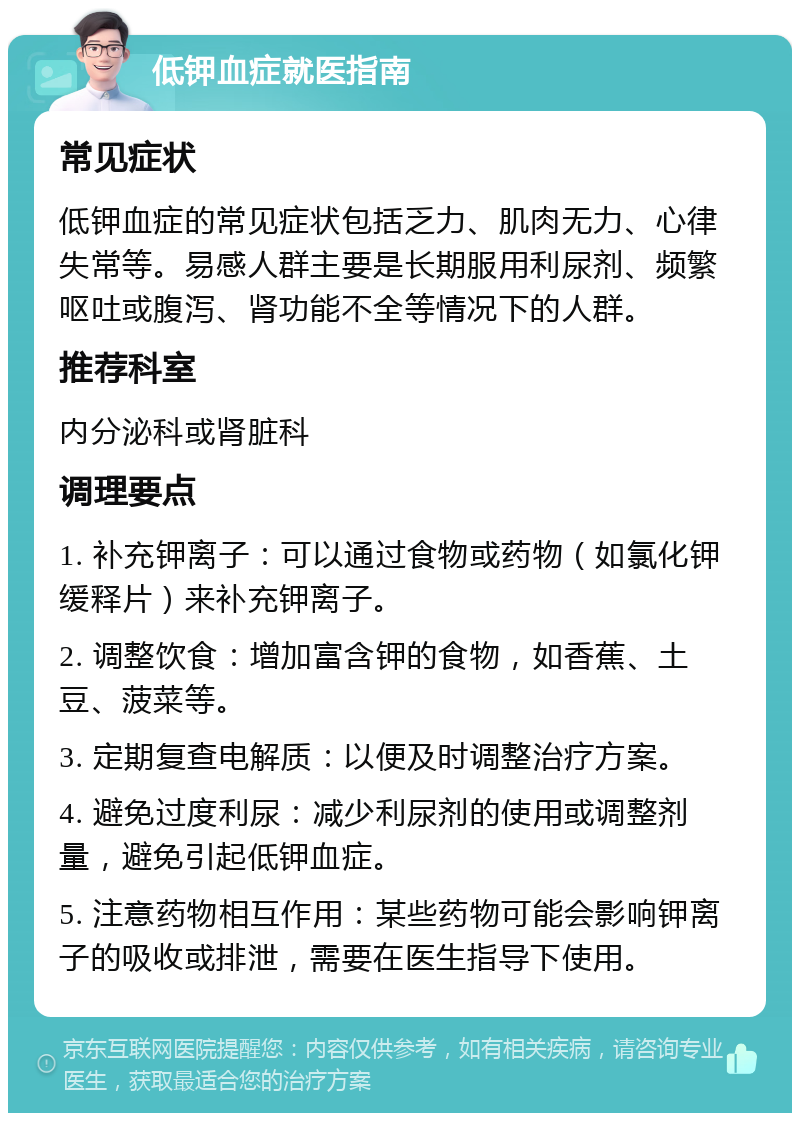 低钾血症就医指南 常见症状 低钾血症的常见症状包括乏力、肌肉无力、心律失常等。易感人群主要是长期服用利尿剂、频繁呕吐或腹泻、肾功能不全等情况下的人群。 推荐科室 内分泌科或肾脏科 调理要点 1. 补充钾离子：可以通过食物或药物（如氯化钾缓释片）来补充钾离子。 2. 调整饮食：增加富含钾的食物，如香蕉、土豆、菠菜等。 3. 定期复查电解质：以便及时调整治疗方案。 4. 避免过度利尿：减少利尿剂的使用或调整剂量，避免引起低钾血症。 5. 注意药物相互作用：某些药物可能会影响钾离子的吸收或排泄，需要在医生指导下使用。