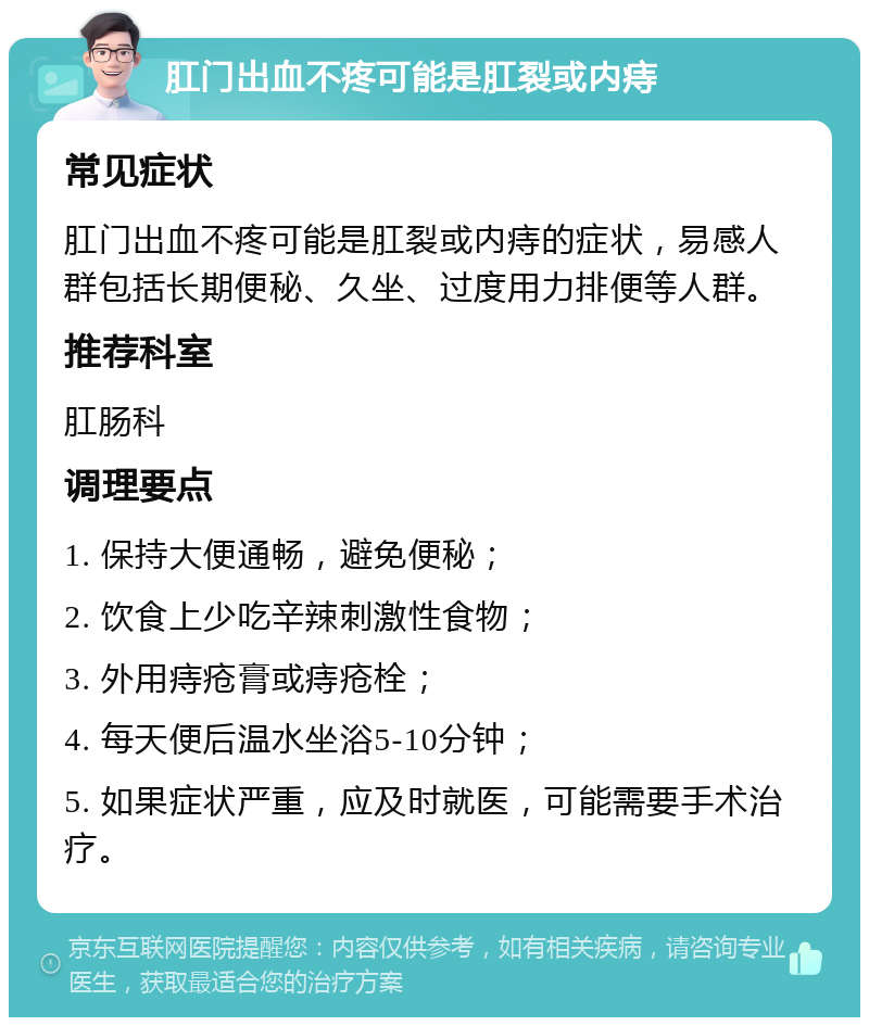 肛门出血不疼可能是肛裂或内痔 常见症状 肛门出血不疼可能是肛裂或内痔的症状，易感人群包括长期便秘、久坐、过度用力排便等人群。 推荐科室 肛肠科 调理要点 1. 保持大便通畅，避免便秘； 2. 饮食上少吃辛辣刺激性食物； 3. 外用痔疮膏或痔疮栓； 4. 每天便后温水坐浴5-10分钟； 5. 如果症状严重，应及时就医，可能需要手术治疗。