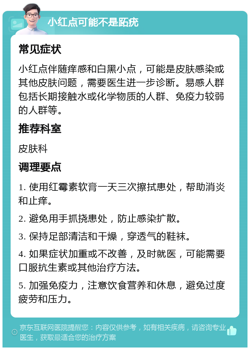 小红点可能不是跖疣 常见症状 小红点伴随痒感和白黑小点，可能是皮肤感染或其他皮肤问题，需要医生进一步诊断。易感人群包括长期接触水或化学物质的人群、免疫力较弱的人群等。 推荐科室 皮肤科 调理要点 1. 使用红霉素软膏一天三次擦拭患处，帮助消炎和止痒。 2. 避免用手抓挠患处，防止感染扩散。 3. 保持足部清洁和干燥，穿透气的鞋袜。 4. 如果症状加重或不改善，及时就医，可能需要口服抗生素或其他治疗方法。 5. 加强免疫力，注意饮食营养和休息，避免过度疲劳和压力。