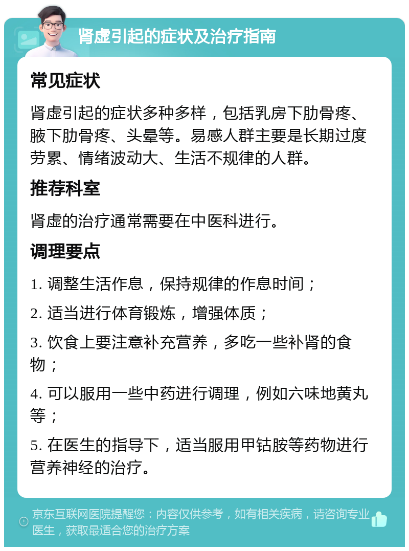 肾虚引起的症状及治疗指南 常见症状 肾虚引起的症状多种多样，包括乳房下肋骨疼、腋下肋骨疼、头晕等。易感人群主要是长期过度劳累、情绪波动大、生活不规律的人群。 推荐科室 肾虚的治疗通常需要在中医科进行。 调理要点 1. 调整生活作息，保持规律的作息时间； 2. 适当进行体育锻炼，增强体质； 3. 饮食上要注意补充营养，多吃一些补肾的食物； 4. 可以服用一些中药进行调理，例如六味地黄丸等； 5. 在医生的指导下，适当服用甲钴胺等药物进行营养神经的治疗。