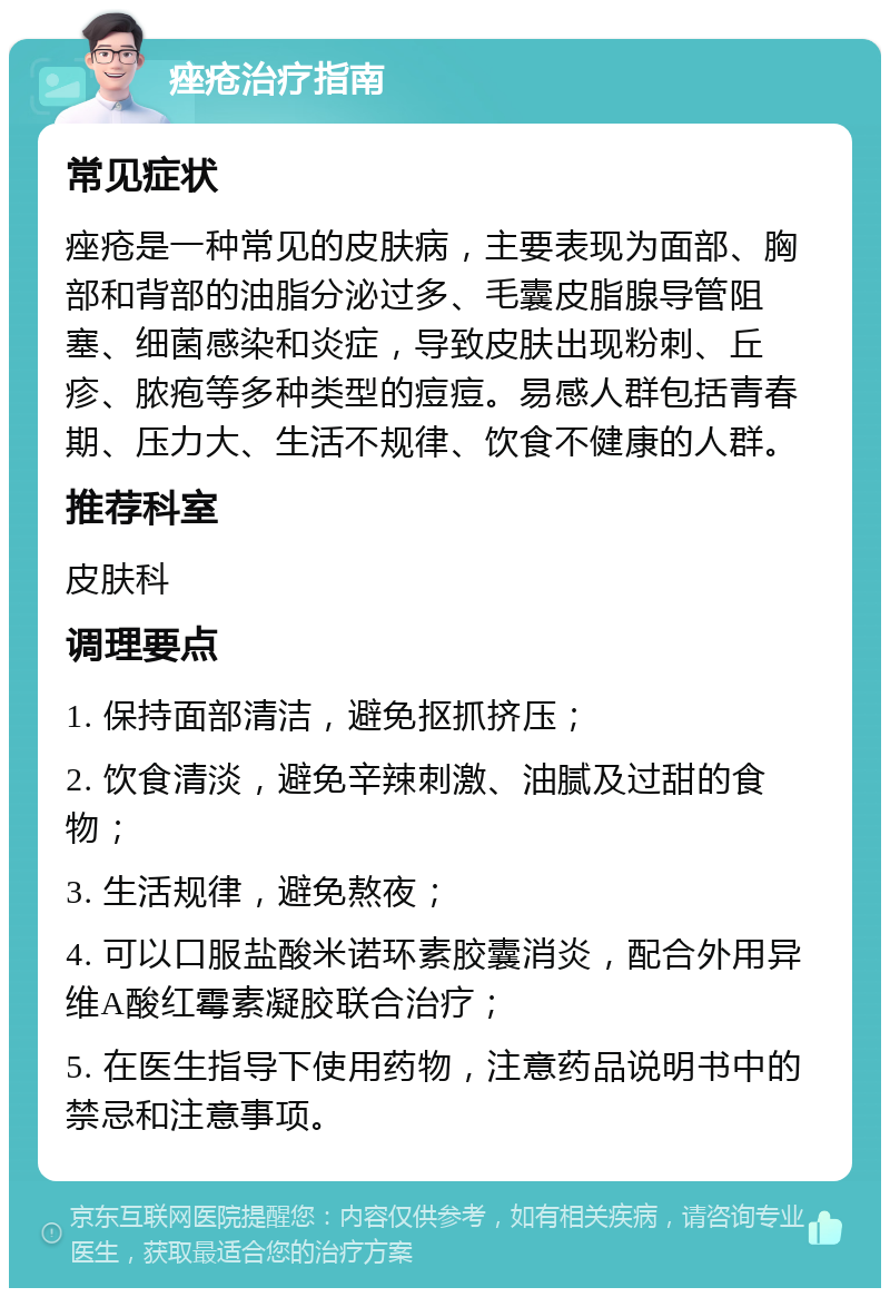 痤疮治疗指南 常见症状 痤疮是一种常见的皮肤病，主要表现为面部、胸部和背部的油脂分泌过多、毛囊皮脂腺导管阻塞、细菌感染和炎症，导致皮肤出现粉刺、丘疹、脓疱等多种类型的痘痘。易感人群包括青春期、压力大、生活不规律、饮食不健康的人群。 推荐科室 皮肤科 调理要点 1. 保持面部清洁，避免抠抓挤压； 2. 饮食清淡，避免辛辣刺激、油腻及过甜的食物； 3. 生活规律，避免熬夜； 4. 可以口服盐酸米诺环素胶囊消炎，配合外用异维A酸红霉素凝胶联合治疗； 5. 在医生指导下使用药物，注意药品说明书中的禁忌和注意事项。