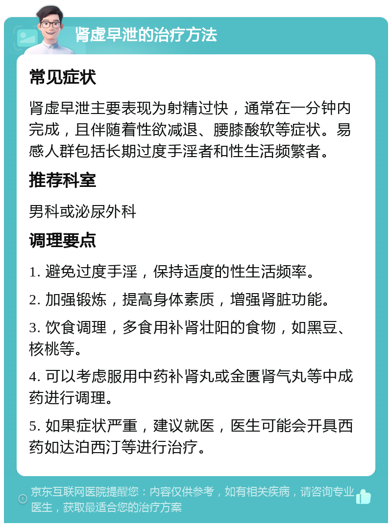 肾虚早泄的治疗方法 常见症状 肾虚早泄主要表现为射精过快，通常在一分钟内完成，且伴随着性欲减退、腰膝酸软等症状。易感人群包括长期过度手淫者和性生活频繁者。 推荐科室 男科或泌尿外科 调理要点 1. 避免过度手淫，保持适度的性生活频率。 2. 加强锻炼，提高身体素质，增强肾脏功能。 3. 饮食调理，多食用补肾壮阳的食物，如黑豆、核桃等。 4. 可以考虑服用中药补肾丸或金匮肾气丸等中成药进行调理。 5. 如果症状严重，建议就医，医生可能会开具西药如达泊西汀等进行治疗。