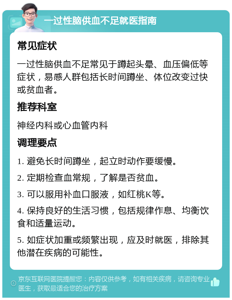 一过性脑供血不足就医指南 常见症状 一过性脑供血不足常见于蹲起头晕、血压偏低等症状，易感人群包括长时间蹲坐、体位改变过快或贫血者。 推荐科室 神经内科或心血管内科 调理要点 1. 避免长时间蹲坐，起立时动作要缓慢。 2. 定期检查血常规，了解是否贫血。 3. 可以服用补血口服液，如红桃K等。 4. 保持良好的生活习惯，包括规律作息、均衡饮食和适量运动。 5. 如症状加重或频繁出现，应及时就医，排除其他潜在疾病的可能性。