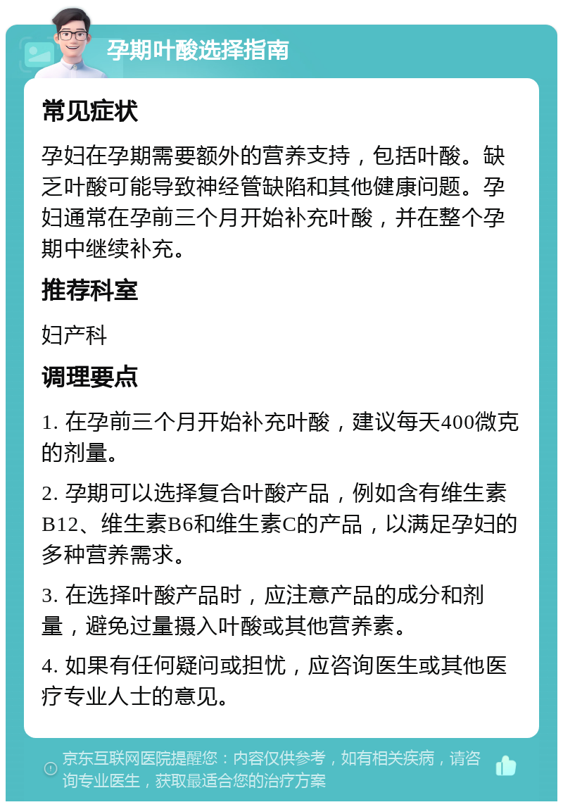 孕期叶酸选择指南 常见症状 孕妇在孕期需要额外的营养支持，包括叶酸。缺乏叶酸可能导致神经管缺陷和其他健康问题。孕妇通常在孕前三个月开始补充叶酸，并在整个孕期中继续补充。 推荐科室 妇产科 调理要点 1. 在孕前三个月开始补充叶酸，建议每天400微克的剂量。 2. 孕期可以选择复合叶酸产品，例如含有维生素B12、维生素B6和维生素C的产品，以满足孕妇的多种营养需求。 3. 在选择叶酸产品时，应注意产品的成分和剂量，避免过量摄入叶酸或其他营养素。 4. 如果有任何疑问或担忧，应咨询医生或其他医疗专业人士的意见。