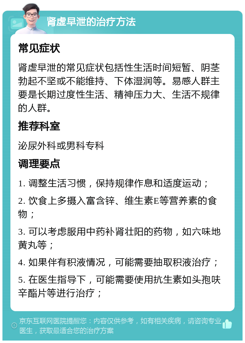 肾虚早泄的治疗方法 常见症状 肾虚早泄的常见症状包括性生活时间短暂、阴茎勃起不坚或不能维持、下体湿润等。易感人群主要是长期过度性生活、精神压力大、生活不规律的人群。 推荐科室 泌尿外科或男科专科 调理要点 1. 调整生活习惯，保持规律作息和适度运动； 2. 饮食上多摄入富含锌、维生素E等营养素的食物； 3. 可以考虑服用中药补肾壮阳的药物，如六味地黄丸等； 4. 如果伴有积液情况，可能需要抽取积液治疗； 5. 在医生指导下，可能需要使用抗生素如头孢呋辛酯片等进行治疗；