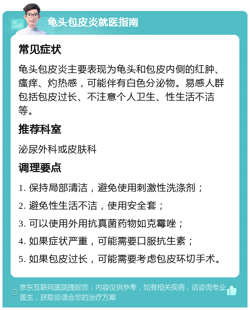 龟头包皮炎就医指南 常见症状 龟头包皮炎主要表现为龟头和包皮内侧的红肿、瘙痒、灼热感，可能伴有白色分泌物。易感人群包括包皮过长、不注意个人卫生、性生活不洁等。 推荐科室 泌尿外科或皮肤科 调理要点 1. 保持局部清洁，避免使用刺激性洗涤剂； 2. 避免性生活不洁，使用安全套； 3. 可以使用外用抗真菌药物如克霉唑； 4. 如果症状严重，可能需要口服抗生素； 5. 如果包皮过长，可能需要考虑包皮环切手术。