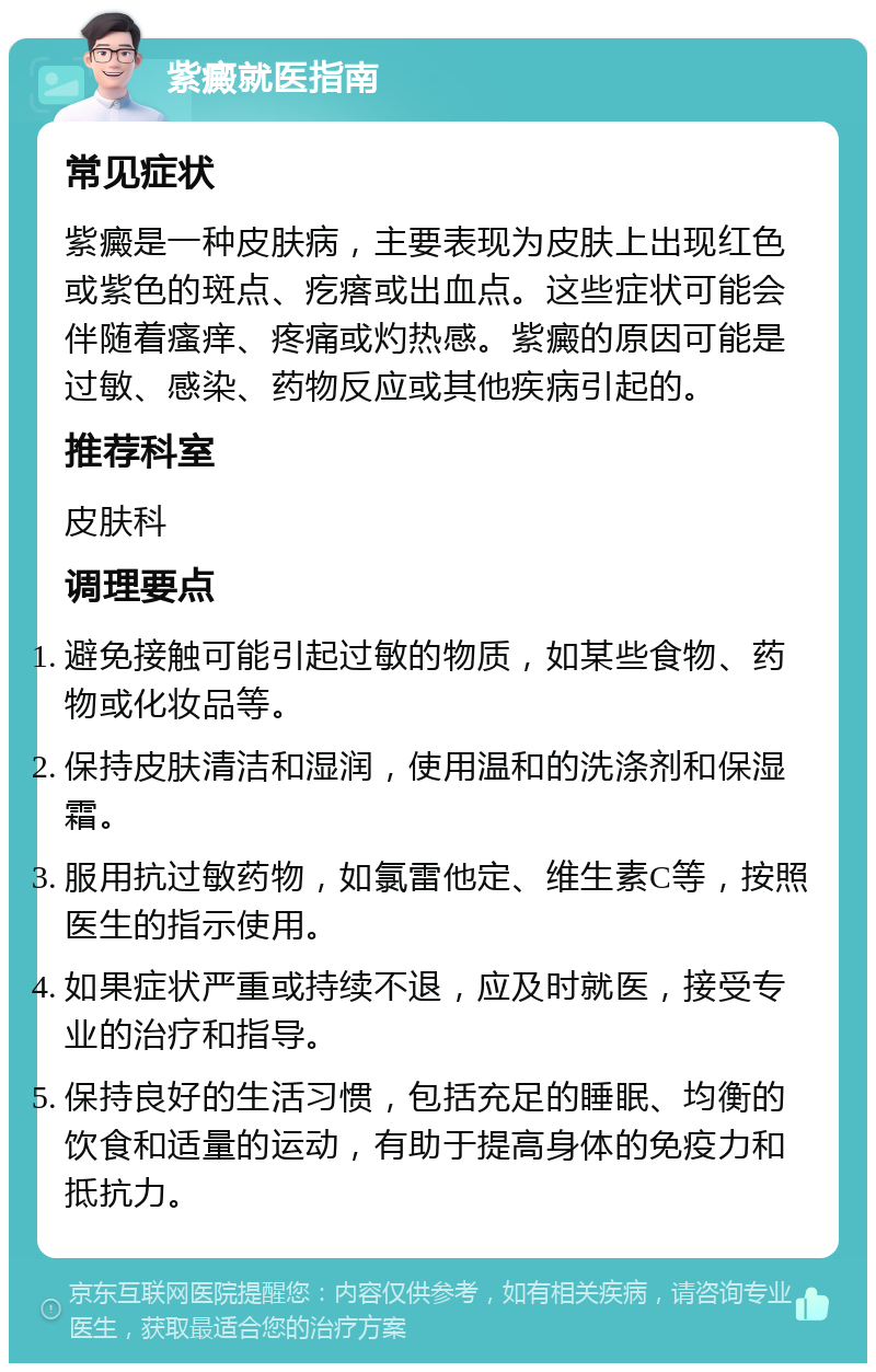 紫癜就医指南 常见症状 紫癜是一种皮肤病，主要表现为皮肤上出现红色或紫色的斑点、疙瘩或出血点。这些症状可能会伴随着瘙痒、疼痛或灼热感。紫癜的原因可能是过敏、感染、药物反应或其他疾病引起的。 推荐科室 皮肤科 调理要点 避免接触可能引起过敏的物质，如某些食物、药物或化妆品等。 保持皮肤清洁和湿润，使用温和的洗涤剂和保湿霜。 服用抗过敏药物，如氯雷他定、维生素C等，按照医生的指示使用。 如果症状严重或持续不退，应及时就医，接受专业的治疗和指导。 保持良好的生活习惯，包括充足的睡眠、均衡的饮食和适量的运动，有助于提高身体的免疫力和抵抗力。