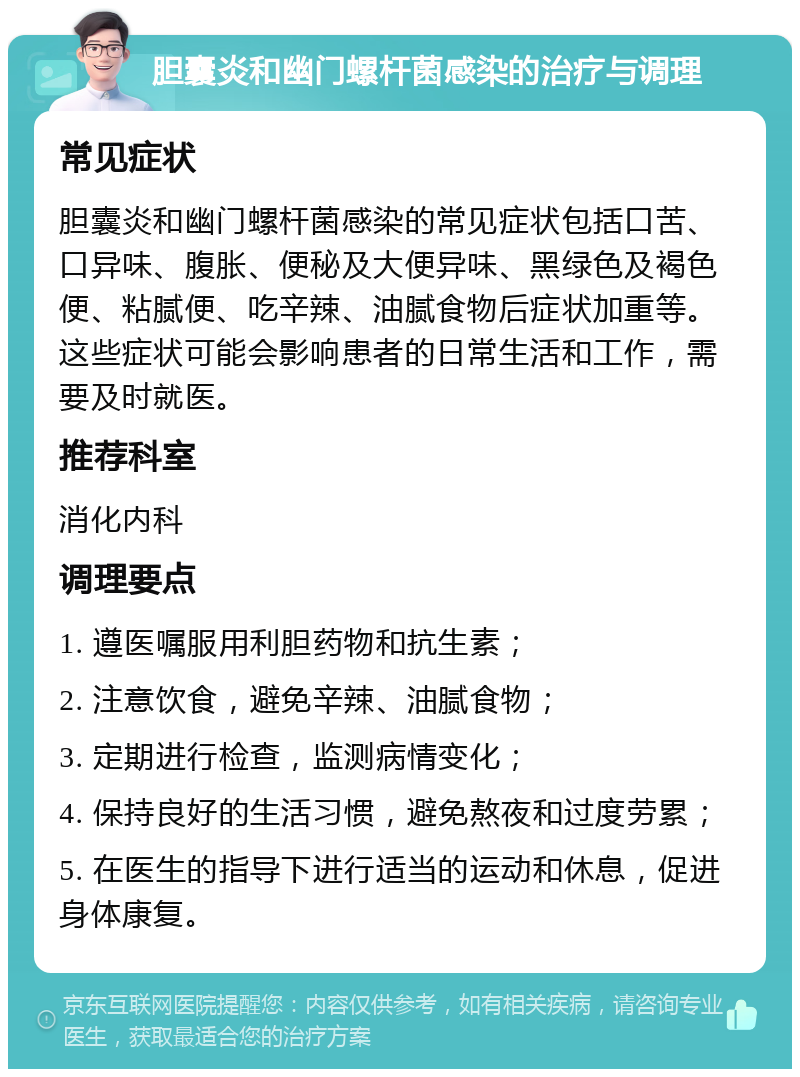 胆囊炎和幽门螺杆菌感染的治疗与调理 常见症状 胆囊炎和幽门螺杆菌感染的常见症状包括口苦、口异味、腹胀、便秘及大便异味、黑绿色及褐色便、粘腻便、吃辛辣、油腻食物后症状加重等。这些症状可能会影响患者的日常生活和工作，需要及时就医。 推荐科室 消化内科 调理要点 1. 遵医嘱服用利胆药物和抗生素； 2. 注意饮食，避免辛辣、油腻食物； 3. 定期进行检查，监测病情变化； 4. 保持良好的生活习惯，避免熬夜和过度劳累； 5. 在医生的指导下进行适当的运动和休息，促进身体康复。