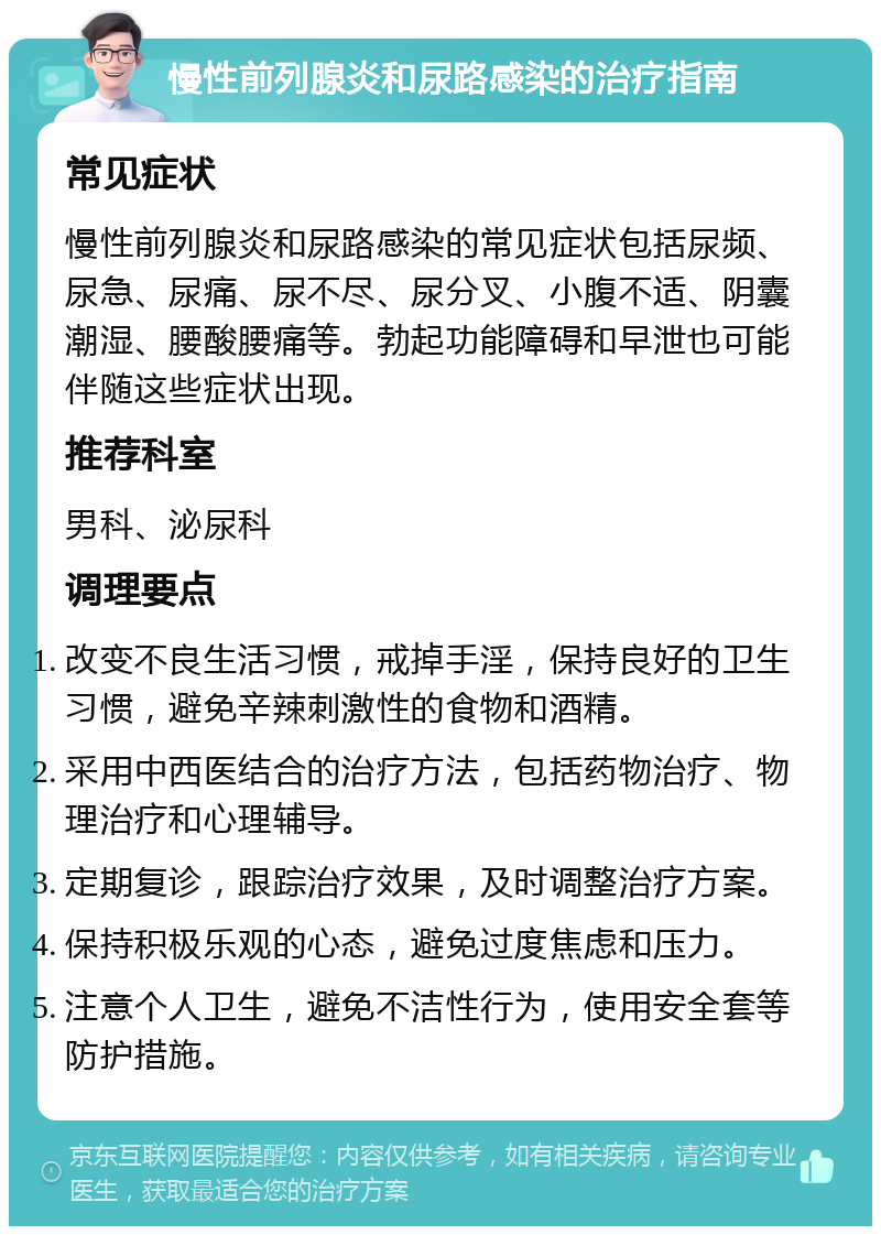 慢性前列腺炎和尿路感染的治疗指南 常见症状 慢性前列腺炎和尿路感染的常见症状包括尿频、尿急、尿痛、尿不尽、尿分叉、小腹不适、阴囊潮湿、腰酸腰痛等。勃起功能障碍和早泄也可能伴随这些症状出现。 推荐科室 男科、泌尿科 调理要点 改变不良生活习惯，戒掉手淫，保持良好的卫生习惯，避免辛辣刺激性的食物和酒精。 采用中西医结合的治疗方法，包括药物治疗、物理治疗和心理辅导。 定期复诊，跟踪治疗效果，及时调整治疗方案。 保持积极乐观的心态，避免过度焦虑和压力。 注意个人卫生，避免不洁性行为，使用安全套等防护措施。