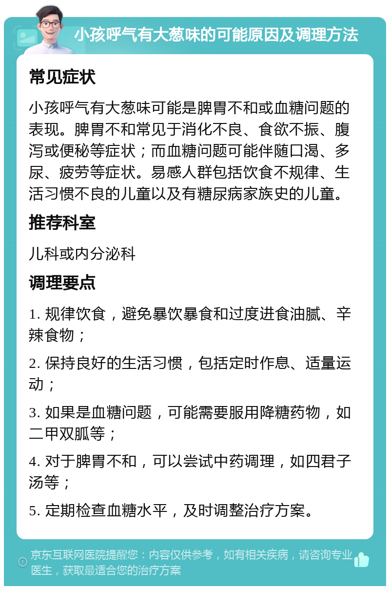 小孩呼气有大葱味的可能原因及调理方法 常见症状 小孩呼气有大葱味可能是脾胃不和或血糖问题的表现。脾胃不和常见于消化不良、食欲不振、腹泻或便秘等症状；而血糖问题可能伴随口渴、多尿、疲劳等症状。易感人群包括饮食不规律、生活习惯不良的儿童以及有糖尿病家族史的儿童。 推荐科室 儿科或内分泌科 调理要点 1. 规律饮食，避免暴饮暴食和过度进食油腻、辛辣食物； 2. 保持良好的生活习惯，包括定时作息、适量运动； 3. 如果是血糖问题，可能需要服用降糖药物，如二甲双胍等； 4. 对于脾胃不和，可以尝试中药调理，如四君子汤等； 5. 定期检查血糖水平，及时调整治疗方案。