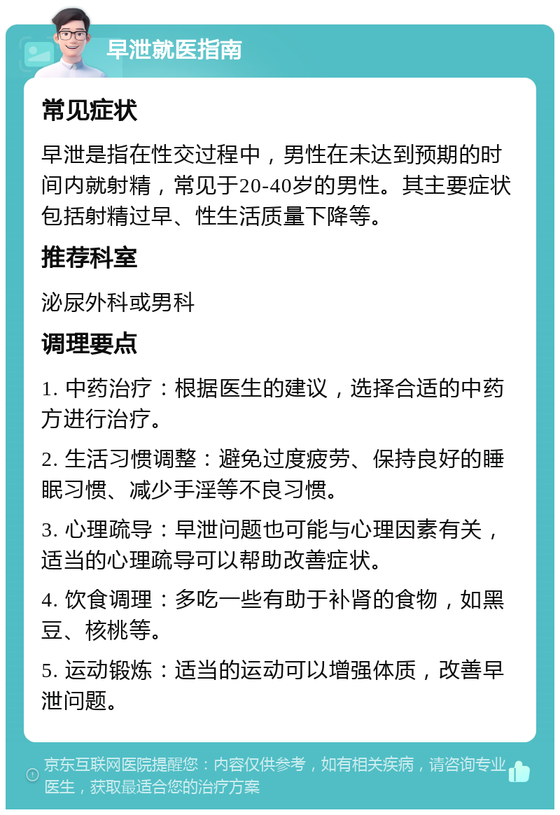 早泄就医指南 常见症状 早泄是指在性交过程中，男性在未达到预期的时间内就射精，常见于20-40岁的男性。其主要症状包括射精过早、性生活质量下降等。 推荐科室 泌尿外科或男科 调理要点 1. 中药治疗：根据医生的建议，选择合适的中药方进行治疗。 2. 生活习惯调整：避免过度疲劳、保持良好的睡眠习惯、减少手淫等不良习惯。 3. 心理疏导：早泄问题也可能与心理因素有关，适当的心理疏导可以帮助改善症状。 4. 饮食调理：多吃一些有助于补肾的食物，如黑豆、核桃等。 5. 运动锻炼：适当的运动可以增强体质，改善早泄问题。