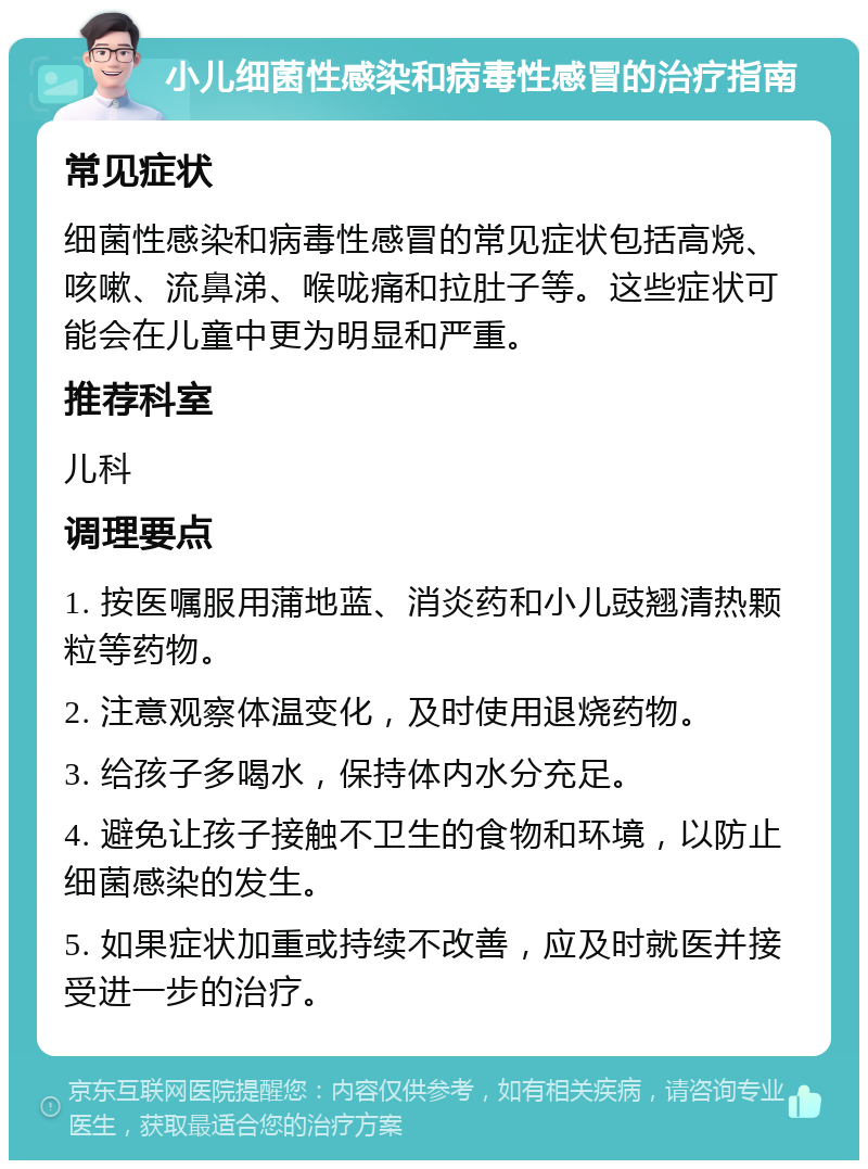 小儿细菌性感染和病毒性感冒的治疗指南 常见症状 细菌性感染和病毒性感冒的常见症状包括高烧、咳嗽、流鼻涕、喉咙痛和拉肚子等。这些症状可能会在儿童中更为明显和严重。 推荐科室 儿科 调理要点 1. 按医嘱服用蒲地蓝、消炎药和小儿豉翘清热颗粒等药物。 2. 注意观察体温变化，及时使用退烧药物。 3. 给孩子多喝水，保持体内水分充足。 4. 避免让孩子接触不卫生的食物和环境，以防止细菌感染的发生。 5. 如果症状加重或持续不改善，应及时就医并接受进一步的治疗。