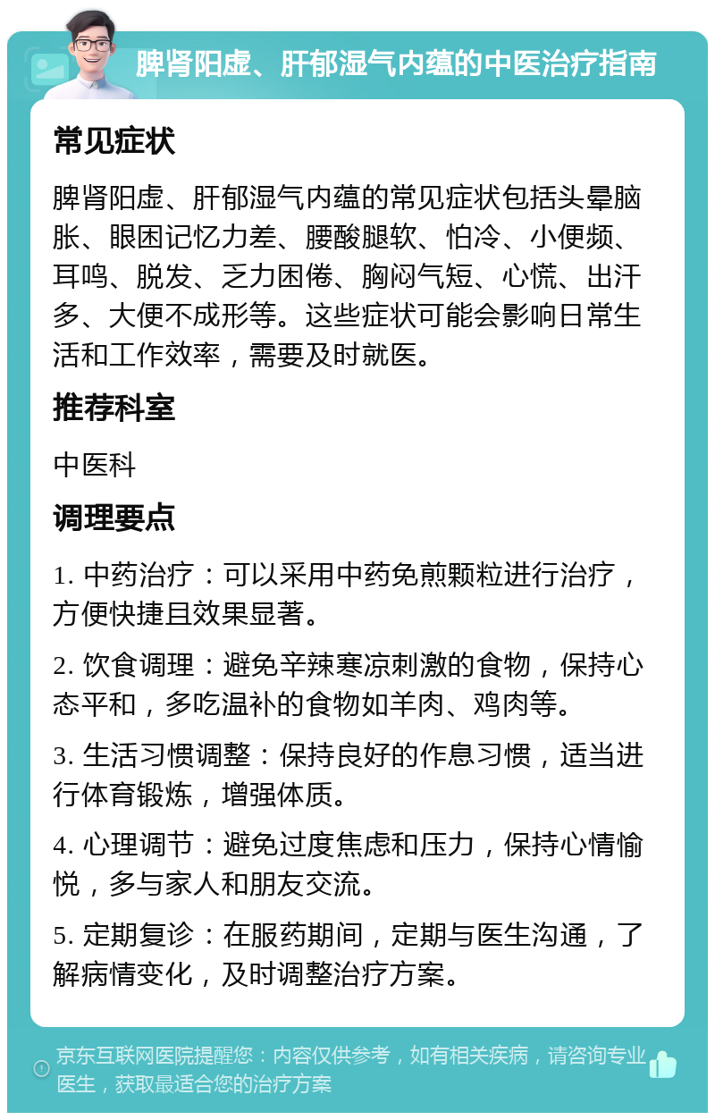 脾肾阳虚、肝郁湿气内蕴的中医治疗指南 常见症状 脾肾阳虚、肝郁湿气内蕴的常见症状包括头晕脑胀、眼困记忆力差、腰酸腿软、怕冷、小便频、耳鸣、脱发、乏力困倦、胸闷气短、心慌、出汗多、大便不成形等。这些症状可能会影响日常生活和工作效率，需要及时就医。 推荐科室 中医科 调理要点 1. 中药治疗：可以采用中药免煎颗粒进行治疗，方便快捷且效果显著。 2. 饮食调理：避免辛辣寒凉刺激的食物，保持心态平和，多吃温补的食物如羊肉、鸡肉等。 3. 生活习惯调整：保持良好的作息习惯，适当进行体育锻炼，增强体质。 4. 心理调节：避免过度焦虑和压力，保持心情愉悦，多与家人和朋友交流。 5. 定期复诊：在服药期间，定期与医生沟通，了解病情变化，及时调整治疗方案。