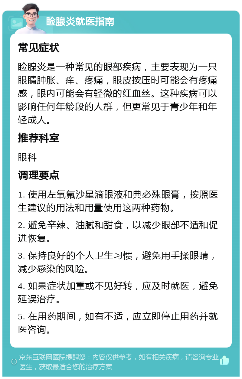 睑腺炎就医指南 常见症状 睑腺炎是一种常见的眼部疾病，主要表现为一只眼睛肿胀、痒、疼痛，眼皮按压时可能会有疼痛感，眼内可能会有轻微的红血丝。这种疾病可以影响任何年龄段的人群，但更常见于青少年和年轻成人。 推荐科室 眼科 调理要点 1. 使用左氧氟沙星滴眼液和典必殊眼膏，按照医生建议的用法和用量使用这两种药物。 2. 避免辛辣、油腻和甜食，以减少眼部不适和促进恢复。 3. 保持良好的个人卫生习惯，避免用手揉眼睛，减少感染的风险。 4. 如果症状加重或不见好转，应及时就医，避免延误治疗。 5. 在用药期间，如有不适，应立即停止用药并就医咨询。