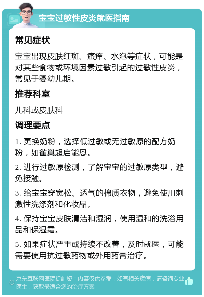 宝宝过敏性皮炎就医指南 常见症状 宝宝出现皮肤红斑、瘙痒、水泡等症状，可能是对某些食物或环境因素过敏引起的过敏性皮炎，常见于婴幼儿期。 推荐科室 儿科或皮肤科 调理要点 1. 更换奶粉，选择低过敏或无过敏原的配方奶粉，如雀巢超启能恩。 2. 进行过敏原检测，了解宝宝的过敏原类型，避免接触。 3. 给宝宝穿宽松、透气的棉质衣物，避免使用刺激性洗涤剂和化妆品。 4. 保持宝宝皮肤清洁和湿润，使用温和的洗浴用品和保湿霜。 5. 如果症状严重或持续不改善，及时就医，可能需要使用抗过敏药物或外用药膏治疗。