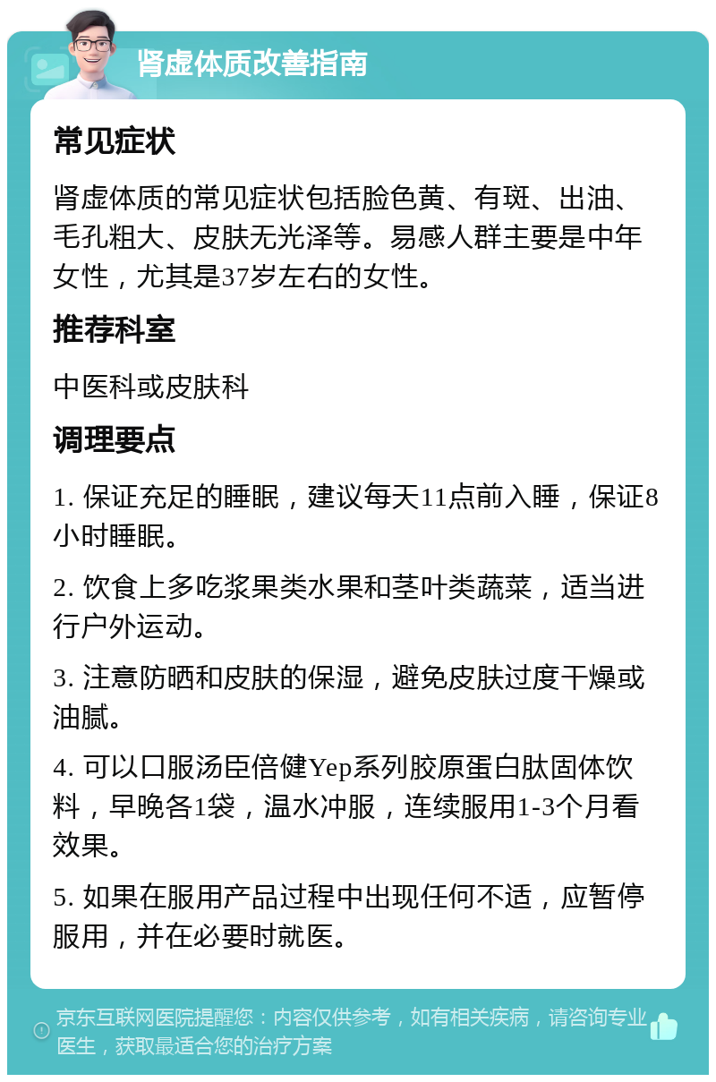 肾虚体质改善指南 常见症状 肾虚体质的常见症状包括脸色黄、有斑、出油、毛孔粗大、皮肤无光泽等。易感人群主要是中年女性，尤其是37岁左右的女性。 推荐科室 中医科或皮肤科 调理要点 1. 保证充足的睡眠，建议每天11点前入睡，保证8小时睡眠。 2. 饮食上多吃浆果类水果和茎叶类蔬菜，适当进行户外运动。 3. 注意防晒和皮肤的保湿，避免皮肤过度干燥或油腻。 4. 可以口服汤臣倍健Yep系列胶原蛋白肽固体饮料，早晚各1袋，温水冲服，连续服用1-3个月看效果。 5. 如果在服用产品过程中出现任何不适，应暂停服用，并在必要时就医。