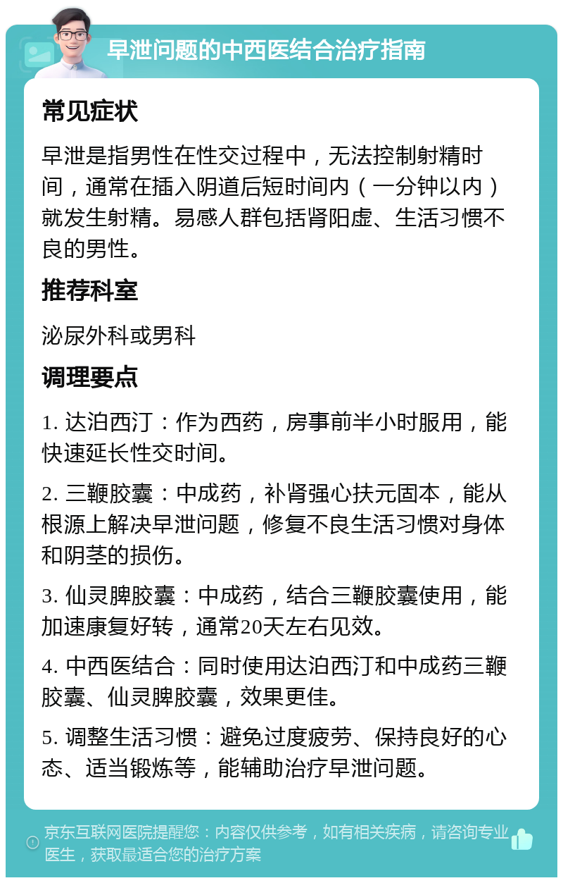 早泄问题的中西医结合治疗指南 常见症状 早泄是指男性在性交过程中，无法控制射精时间，通常在插入阴道后短时间内（一分钟以内）就发生射精。易感人群包括肾阳虚、生活习惯不良的男性。 推荐科室 泌尿外科或男科 调理要点 1. 达泊西汀：作为西药，房事前半小时服用，能快速延长性交时间。 2. 三鞭胶囊：中成药，补肾强心扶元固本，能从根源上解决早泄问题，修复不良生活习惯对身体和阴茎的损伤。 3. 仙灵脾胶囊：中成药，结合三鞭胶囊使用，能加速康复好转，通常20天左右见效。 4. 中西医结合：同时使用达泊西汀和中成药三鞭胶囊、仙灵脾胶囊，效果更佳。 5. 调整生活习惯：避免过度疲劳、保持良好的心态、适当锻炼等，能辅助治疗早泄问题。