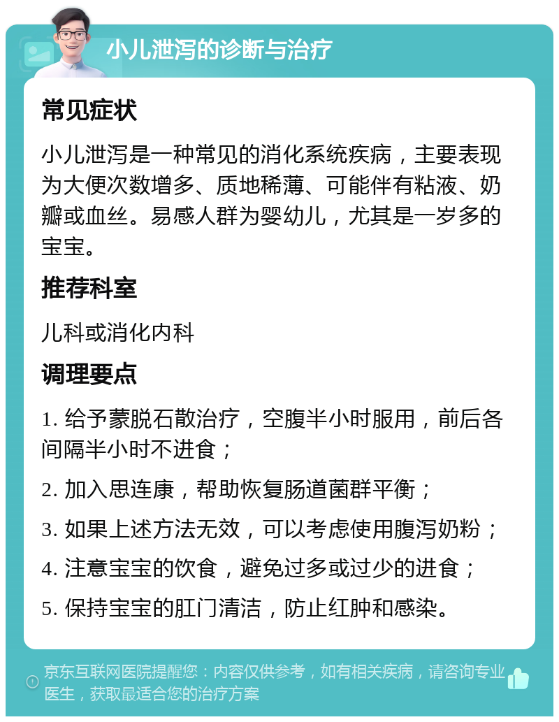 小儿泄泻的诊断与治疗 常见症状 小儿泄泻是一种常见的消化系统疾病，主要表现为大便次数增多、质地稀薄、可能伴有粘液、奶瓣或血丝。易感人群为婴幼儿，尤其是一岁多的宝宝。 推荐科室 儿科或消化内科 调理要点 1. 给予蒙脱石散治疗，空腹半小时服用，前后各间隔半小时不进食； 2. 加入思连康，帮助恢复肠道菌群平衡； 3. 如果上述方法无效，可以考虑使用腹泻奶粉； 4. 注意宝宝的饮食，避免过多或过少的进食； 5. 保持宝宝的肛门清洁，防止红肿和感染。