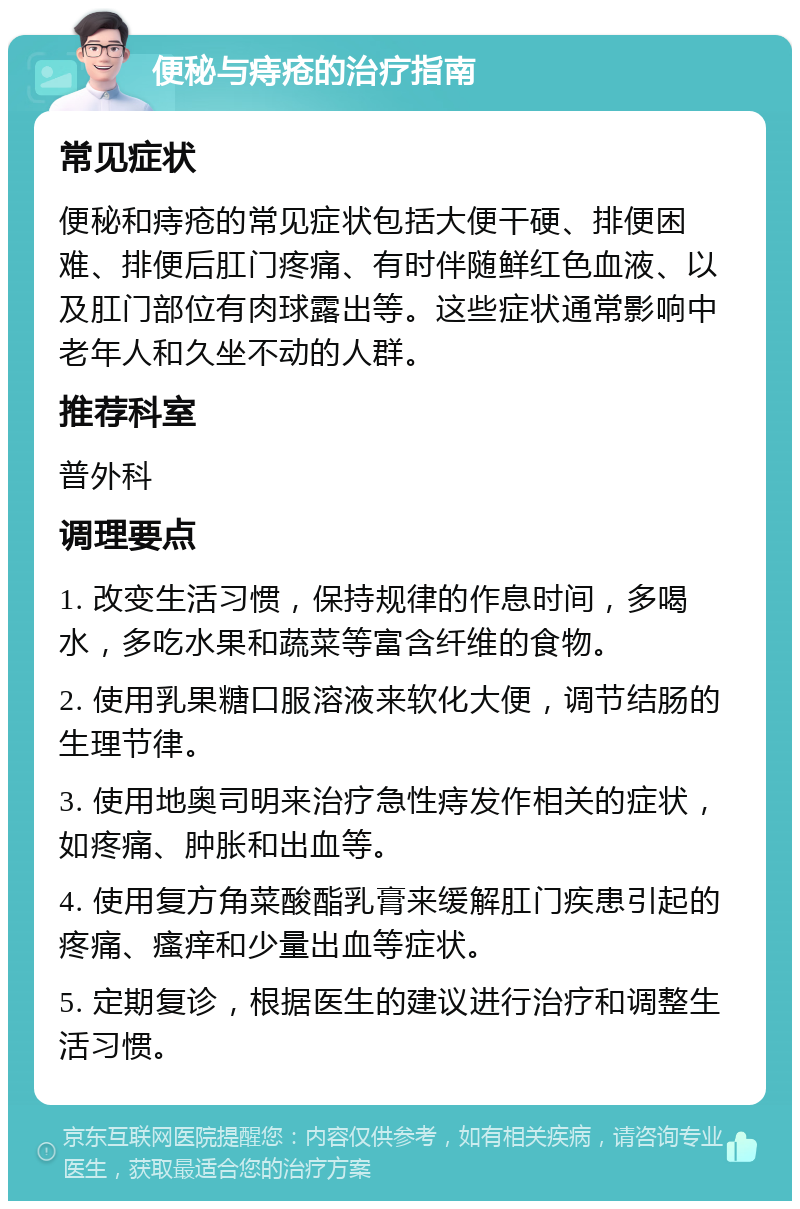 便秘与痔疮的治疗指南 常见症状 便秘和痔疮的常见症状包括大便干硬、排便困难、排便后肛门疼痛、有时伴随鲜红色血液、以及肛门部位有肉球露出等。这些症状通常影响中老年人和久坐不动的人群。 推荐科室 普外科 调理要点 1. 改变生活习惯，保持规律的作息时间，多喝水，多吃水果和蔬菜等富含纤维的食物。 2. 使用乳果糖口服溶液来软化大便，调节结肠的生理节律。 3. 使用地奥司明来治疗急性痔发作相关的症状，如疼痛、肿胀和出血等。 4. 使用复方角菜酸酯乳膏来缓解肛门疾患引起的疼痛、瘙痒和少量出血等症状。 5. 定期复诊，根据医生的建议进行治疗和调整生活习惯。