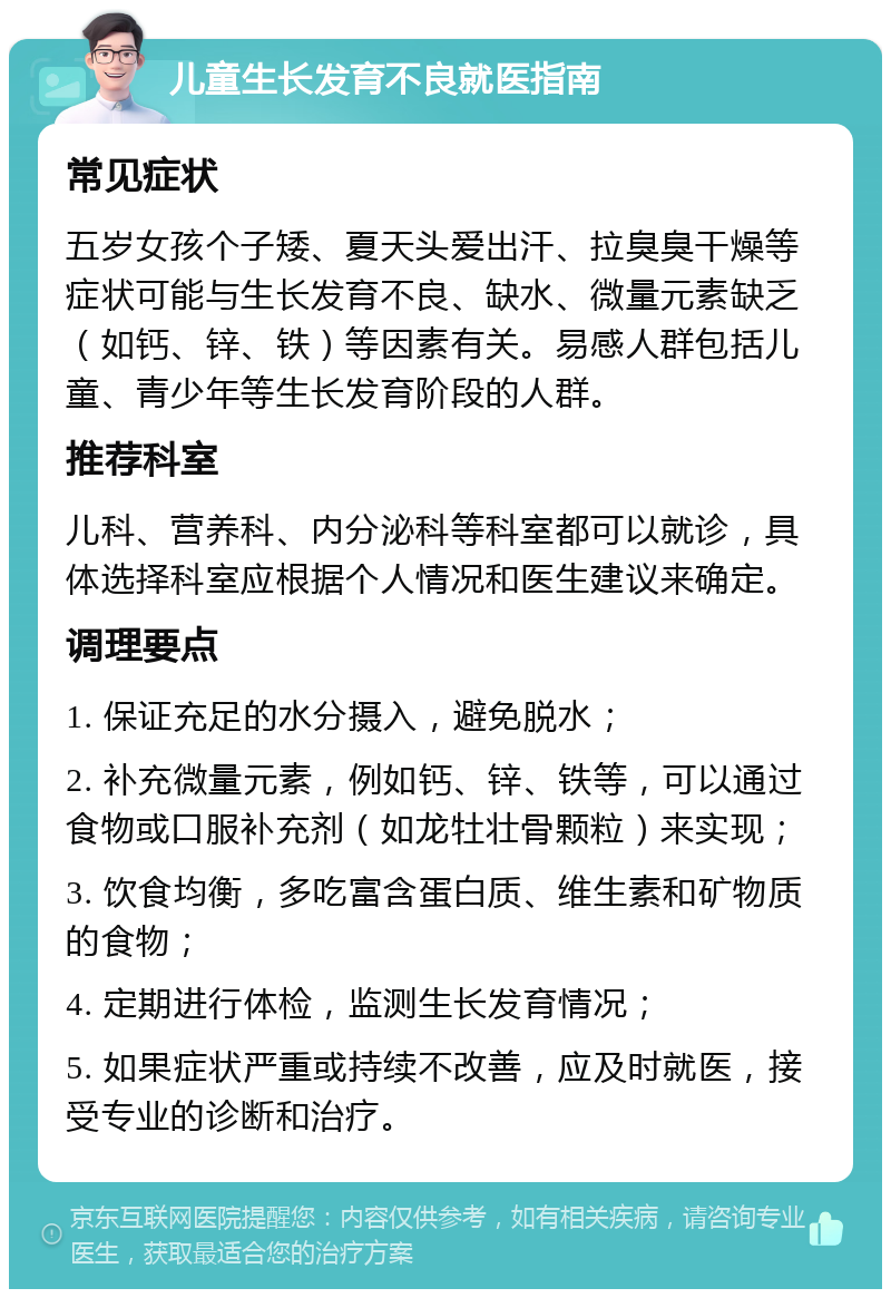 儿童生长发育不良就医指南 常见症状 五岁女孩个子矮、夏天头爱出汗、拉臭臭干燥等症状可能与生长发育不良、缺水、微量元素缺乏（如钙、锌、铁）等因素有关。易感人群包括儿童、青少年等生长发育阶段的人群。 推荐科室 儿科、营养科、内分泌科等科室都可以就诊，具体选择科室应根据个人情况和医生建议来确定。 调理要点 1. 保证充足的水分摄入，避免脱水； 2. 补充微量元素，例如钙、锌、铁等，可以通过食物或口服补充剂（如龙牡壮骨颗粒）来实现； 3. 饮食均衡，多吃富含蛋白质、维生素和矿物质的食物； 4. 定期进行体检，监测生长发育情况； 5. 如果症状严重或持续不改善，应及时就医，接受专业的诊断和治疗。