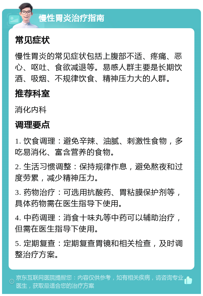 慢性胃炎治疗指南 常见症状 慢性胃炎的常见症状包括上腹部不适、疼痛、恶心、呕吐、食欲减退等。易感人群主要是长期饮酒、吸烟、不规律饮食、精神压力大的人群。 推荐科室 消化内科 调理要点 1. 饮食调理：避免辛辣、油腻、刺激性食物，多吃易消化、富含营养的食物。 2. 生活习惯调整：保持规律作息，避免熬夜和过度劳累，减少精神压力。 3. 药物治疗：可选用抗酸药、胃粘膜保护剂等，具体药物需在医生指导下使用。 4. 中药调理：消食十味丸等中药可以辅助治疗，但需在医生指导下使用。 5. 定期复查：定期复查胃镜和相关检查，及时调整治疗方案。