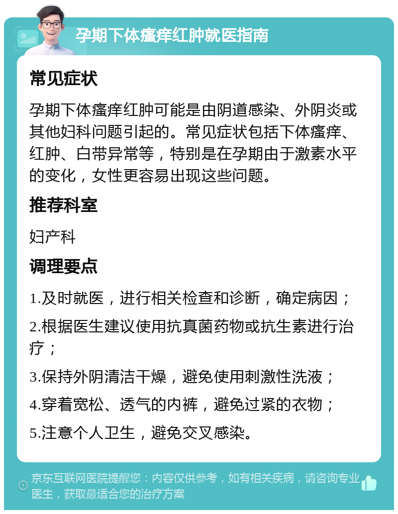 孕期下体瘙痒红肿就医指南 常见症状 孕期下体瘙痒红肿可能是由阴道感染、外阴炎或其他妇科问题引起的。常见症状包括下体瘙痒、红肿、白带异常等，特别是在孕期由于激素水平的变化，女性更容易出现这些问题。 推荐科室 妇产科 调理要点 1.及时就医，进行相关检查和诊断，确定病因； 2.根据医生建议使用抗真菌药物或抗生素进行治疗； 3.保持外阴清洁干燥，避免使用刺激性洗液； 4.穿着宽松、透气的内裤，避免过紧的衣物； 5.注意个人卫生，避免交叉感染。