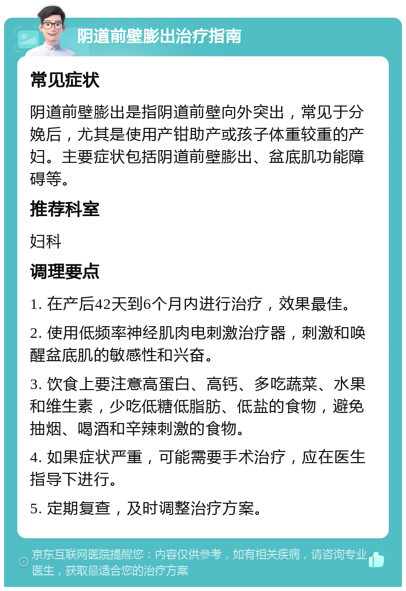 阴道前壁膨出治疗指南 常见症状 阴道前壁膨出是指阴道前壁向外突出，常见于分娩后，尤其是使用产钳助产或孩子体重较重的产妇。主要症状包括阴道前壁膨出、盆底肌功能障碍等。 推荐科室 妇科 调理要点 1. 在产后42天到6个月内进行治疗，效果最佳。 2. 使用低频率神经肌肉电刺激治疗器，刺激和唤醒盆底肌的敏感性和兴奋。 3. 饮食上要注意高蛋白、高钙、多吃蔬菜、水果和维生素，少吃低糖低脂肪、低盐的食物，避免抽烟、喝酒和辛辣刺激的食物。 4. 如果症状严重，可能需要手术治疗，应在医生指导下进行。 5. 定期复查，及时调整治疗方案。