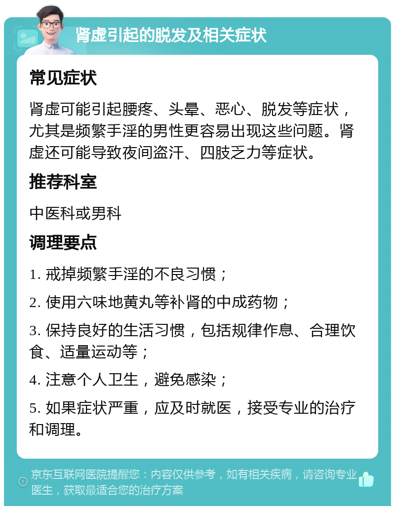 肾虚引起的脱发及相关症状 常见症状 肾虚可能引起腰疼、头晕、恶心、脱发等症状，尤其是频繁手淫的男性更容易出现这些问题。肾虚还可能导致夜间盗汗、四肢乏力等症状。 推荐科室 中医科或男科 调理要点 1. 戒掉频繁手淫的不良习惯； 2. 使用六味地黄丸等补肾的中成药物； 3. 保持良好的生活习惯，包括规律作息、合理饮食、适量运动等； 4. 注意个人卫生，避免感染； 5. 如果症状严重，应及时就医，接受专业的治疗和调理。