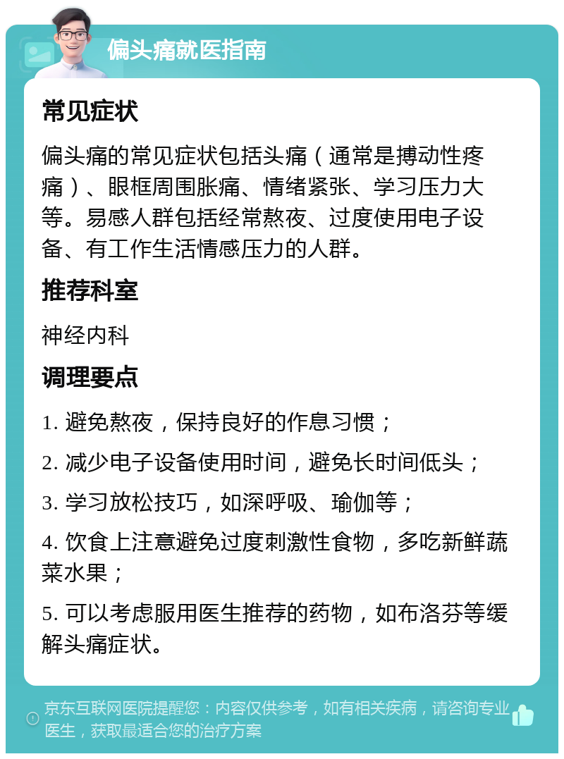 偏头痛就医指南 常见症状 偏头痛的常见症状包括头痛（通常是搏动性疼痛）、眼框周围胀痛、情绪紧张、学习压力大等。易感人群包括经常熬夜、过度使用电子设备、有工作生活情感压力的人群。 推荐科室 神经内科 调理要点 1. 避免熬夜，保持良好的作息习惯； 2. 减少电子设备使用时间，避免长时间低头； 3. 学习放松技巧，如深呼吸、瑜伽等； 4. 饮食上注意避免过度刺激性食物，多吃新鲜蔬菜水果； 5. 可以考虑服用医生推荐的药物，如布洛芬等缓解头痛症状。