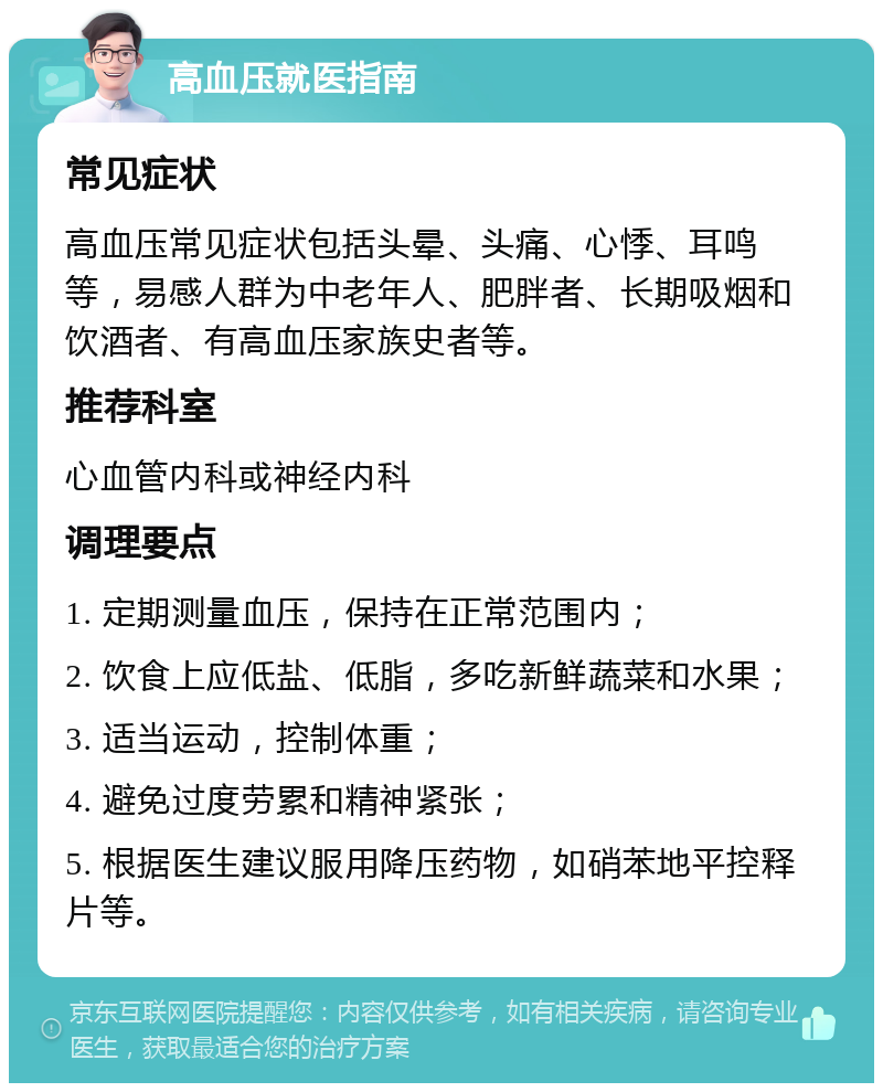 高血压就医指南 常见症状 高血压常见症状包括头晕、头痛、心悸、耳鸣等，易感人群为中老年人、肥胖者、长期吸烟和饮酒者、有高血压家族史者等。 推荐科室 心血管内科或神经内科 调理要点 1. 定期测量血压，保持在正常范围内； 2. 饮食上应低盐、低脂，多吃新鲜蔬菜和水果； 3. 适当运动，控制体重； 4. 避免过度劳累和精神紧张； 5. 根据医生建议服用降压药物，如硝苯地平控释片等。